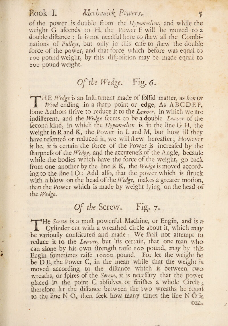 of the power is double from the Hypomoclion, and while the weight G afcends to H, the Power F will be moved to a double dillance : It is not needful here to /hew all rhe Combi¬ nations of Pulleys, but only in this cafe to fhew the double force of the power, and that force which before was equal to i oo pound weight, by this diipofition may be made equal to 200 pound weight. Of the Wedge. Fig. 6. |' THE Wedge is an Inftrument made of follid matter, as Iron os Wood ending in a /harp point or edge, As A B C D E F, fome Authors drive to reduce it to the Leaver, in which we are indifferent, and the Wedge feems to be a double Leaver of the fecond kind, in which the Hypomoclicn is in the line G H, the weight in Rand K, the Power in L and M, but how ill they have refented or reduced it, we will fhew hereafter; However it be, it is certain the force of the Power is increafed by the fharpnefs of the Wedge, and the accutenefs of the Angle, becaufe while the bodies which have the force of the weight, go back from one another by the line R K, the Wedge is moved accord¬ ing to the line I O : Add alfo, that the power which is ftruck with a blow on the head of the Wedge, makes a greater motion, than the Power which is made by weight lying on the head of the Wedge, Of the Screw. Fig. 7. THe Screw is a mod powerful Machine, or Engin, and is a Cylinder cut with a wreathed circle about it, which may be varioully conftituted and made : We dial] not attempt to reduce it to the Leaver, but fis certain, that one man v/ho can alone by his own ftrength raife ioo pound, may by this Engin fometimes raife 10.000 pound. For let the weight be be D E, the Power C, in the mean while that the weight is, moved according to the dillance which is between two wreaths, or fpires of the Saeiv, it is necefiary that the power placed in the point C abfolves or fnidies a whole Circle 5 therefore let the dillance between the two wreaths be equal to the line N Q> then, feck how many times the line N Q is..,