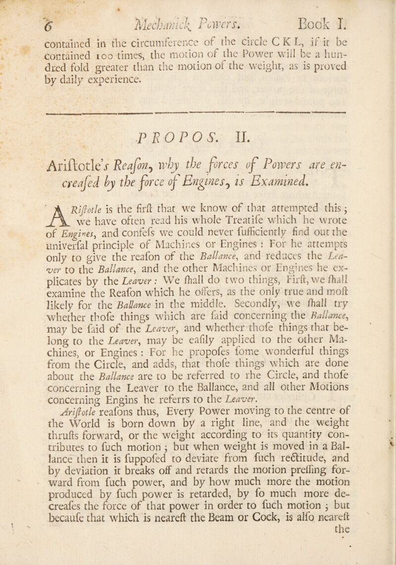 wer <• contained in the circumference of^the circle CKL, if ic be contained ioo times, the motion or the Power will be a hun¬ dred fold greater than the motion of the weight, as is proved by daily experience. P TiOPO S. IL AiiftotleV Reafony why the forces of Powers are en- creafed by the force of Engines5 is Examined. ARifiotle is the find that we know of that attempted this3 we have often read his whole Treatife which he wrote of Engles, and confefs we could never fufficiently find out the univerfal principle of Machines or Engines : For he attempts only to give the reafon of the Ballance, and reduces the Lea¬ ver to the Ballance, and the other Machines or Engines he ex¬ plicates by the Leaver: We fhall do two things, Firft, wefhall examine the Reafon which he offers, as the only true and moil likely for the Ballance in the middle. Secondly, we fhall try whether thofe things which are faid concerning the Ballance, may be faid of the Leaver, and whether thofe things that be¬ long to the Leaver, may be eafily applied to the other Ma¬ chines, or Engines : For he propofes forne wonderful things from the Circle, and adds, that thofe things which are done about the Ballance are to be referred to rhe Circle, and thofe concerning the Leaver to the Ballance, and all other Motions concerning Engins he referrs to the Leaver. Ariftotle reafons thus, Every Power moving to the centre of the World is born down by a right line, and the weight thrufts forward, or the weight according to its quantity con¬ tributes to fuch motion 3 but when weight is moved in a Bal¬ lance then it is fuppofed to deviate from fuch redtitude, and by deviation it breaks off and retards the morion prelling for¬ ward from fuch power, and by how much more the motion produced by fuch power is retarded, by fo much more de- creafes the force of that power in order to fuch motion 3 but becaufe that which is neareft the Beam or Cock, is aifo neareft the
