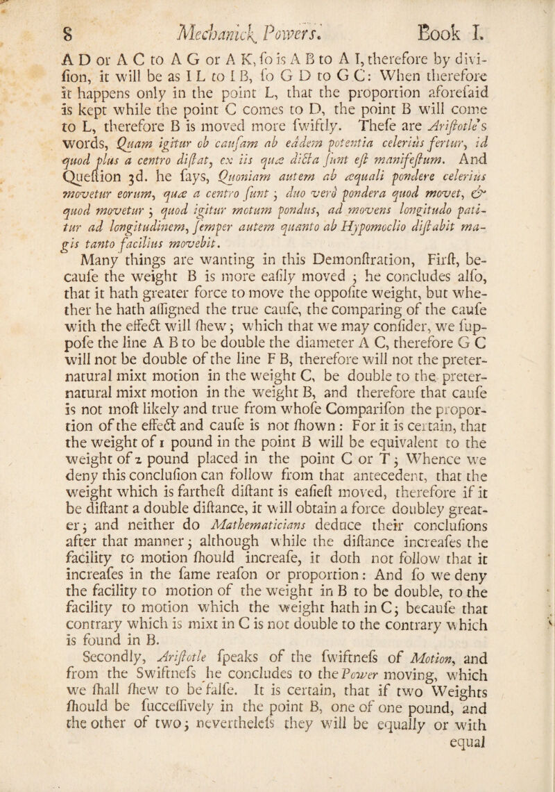 A D or A C to AG or A K, fo is A B to A I, therefore by divi- fion, it will be as I L to I B, fo G D to G C: When therefore it happens only in the point L, that the proportion aforefaid is kept while the point C comes to D, the point B will come to L, therefore B is moved more fwiftly. Thefe are Ariftotle s Words, Quam igitur ob caufarn ab eddem potent!a celerius fertur, id quod plus a centro diflat) ex iis quae dicta Jnnt eft manifeftum. And Quefiion 3d. he fays, Quoniam autem ab aequali pondere celerius movetur eorum, quae a centro funt 3 duo uerb pondera quod movet, eft quod movetur \ quod igitur metum pondus, ad movens lonftitudo pati- tur ad longitudmem, Jemper autt?n quanto ab Hypomodio diftablt ma~ gis tanto facilius movebit. Many things are wanting in this Demonftration, Firft, be- caufe the weight B is more eafily moved ; he concludes alfo, that it hath greater force to move the oppofite weight, but whe¬ ther he hath alligned the true caufe, the comparing of the caufe with the efteeft will fhew; which that we may confider, we fup- pofe the line A B to be double the diameter A C, therefore G C will not be double of the line F B, therefore will not the preter¬ natural mixt motion in the weight C, be double to the preter¬ natural mixt motion in the weight B, and therefore that caufe is not moft likely and true from whofe Comparifon the propor¬ tion of the effedl and caufe is not ftiown : For it is cer tain, that the weight of 1 pound in the point B will be equivalent to the weight of z pound placed in the point C or T 5 Whence we deny this conclufion can follow from that antecedent, that the weight which is fartheft diftant is eafieft moved, therefore if it be diftant a double diftance, it w ill obtain a force doubley great¬ er ; and neither do Mathematicians deduce their conclufions after that manner; although while the diftance increafes the facility to motion fhould increafe, it doth not follow that it increafes in the fame reafon or proportion: And fo we deny the facility to motion of the weight in B to be double, to the facility to motion which the weight hath in C; becaufe that contrary which is mixt in G is not double to the contrary which is found in B. Secondly, Ariftotle fpeaks of the fwiftnefs of Motion, and from the Swiftnefs he concludes to thePcwer moving, which we fhall ft tew to be falfe. It is certain, that if two Weights fhould be fucceflively in the point B, one of one pound, and the other of two 3 nevenhelels they will be equally or with equal
