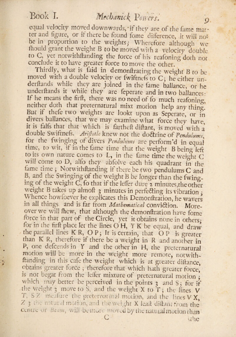 Book I. JfLtchdtiick^ leavers. equal velocity moved downwards, 'il they are of the lame mat¬ ter and figure, or if there be found Tome difference, Ac will not be in proportion to the weights; Wherefore although we fhouid grant the weight B to be moved with a velocity double to C, yet notwithftanding the force of his reafoning doth not conclude it to have greater force to move the other.' Thirdly, what is faid in demonftrating the weight B to be moved with a double velocity or fwiftnefs to C; he either un- derflands while they are joined in the fame ballance, or he underftands it while they are feperate and in two balances- If he means the firft, there was no need of fo much reafoning neither doth that preternatural mixt motion help any thing But if thefe two weights are lookt upon as Seperate, or in divers ballances, that we may examine what force they have it is falfs that that which is fartheft diftant, is moved' with a double Swiftnefs. Ariftotk knew not the doCtrine of Pendulums, for the {winging of divers Pendulums are perform'd in equal time, to wit, it in the fame time that the weight B being left rents own nature comes to L, in the fame time the weight C will come to D, alfo they abfolve each his quadrant in the lame time; Notwithftanding if there be two pendulums C and B, and the Swinging of the weight B be longer than the Twing¬ ing of the weight C, fo that if the lelfer dure a minutes,the other weight B takes up almoft 3 minutes in perfecting its vibration • Whence howfoever he explicates this Demonftration, he wavers in all things and is far from Mathematical conviction. More¬ over we will fliew, that although the demonftration have fome force in that part of the Circle, yet it obtains none in others- for in the firft place let the lines O H, Y K be equal, and draw the parallel lines K R, OP; It is certain, that O P is greater than K R, therefore if there be a weight in R and another in P, one defeends in Y and the other in H, the preternatural motion will be more in the weight more remote, notwith¬ ftanding in this cafe the weight which is at greater diftance, obtains greater force ; therefore that which hath greater force,’ is nor begat from the lelfer mixture of preternatural motion ; which may better be perceived in the points 3 and S; for if the Weight 3 move to S, and the weight X to T; the lines V T, S Z mcafure the preternatural motion, and the lines V X, % the natural motion, and the weight X ieaft diftant from the’ Centre or beam win be inure moved by the natural motion than C 1 uhe