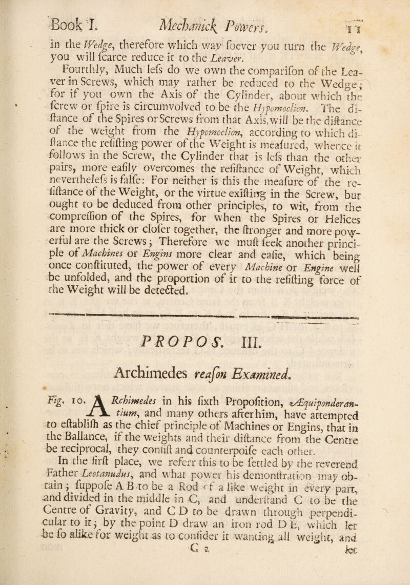 • KVA in the therefore which way foever you turn the you will fcarce reduce it to the Leaver. Fourthly, Much lefs do we own the com pari fan of the Lea¬ ver in Screws, which may rather be reduced to the Wedge ^ for if you own the Axis of the Cylinder, about which the fcrew or fpire is circumvolved to be the Hjpomoclicn. The di- fiance of the Spires or Screws from that Axis, will be the difence ol the weight from the Hypomcclion, according to which di¬ fence the refiling power of the Weight is meafured, whence it follows in the Screw, the Cylinder that is lefs than the other pairs, more eafily overcomes the refinance of Weight, which neverthelefs is falfe: For neither is this the meafure of the re- f fence of the Weight, or the virtue exifting in the Screw, but ought to be deduced from other principles, to wit, from the ■comprefBon of the Spires, for when the Spires or Helices are more thick or clofer together, the ftronger and more po\y- eriul are the Screws j Therefore we mud feek another princi¬ ple of Machines or Engins more clear and eafie, which being once conftituted, the power of every Machine or Engine well be unfolded, and the proportion of it to the refiling force of the Weight will be detected. - PROP OS, III. Archimedes reafon Examined. Fk %• A Rchimedes in his fxth Propofition, Equiponderant /a- tium^ and many others after him, have attempted to efeblifh as the chief principle of Machines or Engins, that in the Ballance, if the Weights and their difence from the Centre be reciprocal, they contifl and counterpoife each other. In the firil place, we referr this to be fettled by the reverend Father Leotanudus, and what power his demonstration may ob¬ tain j fuppofe A B to be a Rod < t a like weight in every parr, and divided in the middle in C, and underhand C to be the Centre of Gravity, and C D to be drawn through perpendi¬ cular to it y by the point D draw an iron rod D E, which let be fo alike tor weight as to confider it wanting all weight, and
