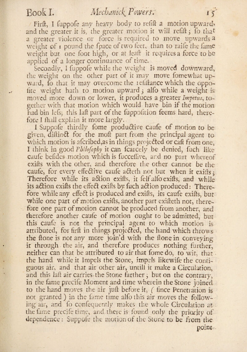 Firft, I ftippofe any heavy body to redd a motion upward* and the greater it is, the greater motion it will refid 3 fo thac a greater violence or force is required to move upwards a weight of i pound the fpace of two leer, than to raife the fame weight but one foot high, or at lead it requires a force to be applied of a longer continuance of time. Secondly, I fuppofe while the weight is moved downward, the weight on the other part of it may move fomewhat up¬ ward, fo that it may overcome the 1 didance which the oppo¬ site weight hath to motion upward 5 alfo while a weight is moved more down or lower, it produces a greater Impetus, to¬ gether with that motion which would have bin if the motion had bin lefs; this lad part of the fuppofition feems hard, there¬ fore I Shall explain it more largly. I Suppofe thirdly fome productive caufe of motion to be given, diftinCi for the mod part from the principal agent to which motion is afcribed,as in things projected or caft from one, I think in good ThHofcphy it can Scarcely be denied, fuch like caufe belides motion which is fuccefiive, and no part whereof exids with the other, and therefore the other cannot be the caufe, for every effective caufe aCterh not but when it exids. Therefore while its aCtion exids, it felf alfo exids, and while its aCtion exids the effeCt exids by fuch aCtion produced: There¬ fore while any effeCt is produced and exids, its caufe exids, hue while one part of motion exids, another part exideth not, there¬ fore one part of motion cannot be produced from another, and therefore another caufe of motion ought to be admitted, but this caufe is not the principal agent to which motion is attributed, for fird in things projected, the hand which throws the done is not any more join’d with the done in conveying it through the air, and therefore produces nothing further, neither can that be attributed to air that fome do, to wit, that the hand while it Impels the Stone, impels likewife the conti¬ guous air, and that air other air, untill it make a Circulation, and this lad air carries-the Stone farther, but on the contrary, in the fame precife Moment and time wherein the Stone joined to the hand moves the air jud before it, ( fince Penetration is not granted ) in the fame rime alfo this air moves the follow¬ ing air, and fo confequently makes the whole Circulation at- - the fame precife time, and, there is-found only the priority of dependence; Suppofe the motion of the Stone to be from the point--