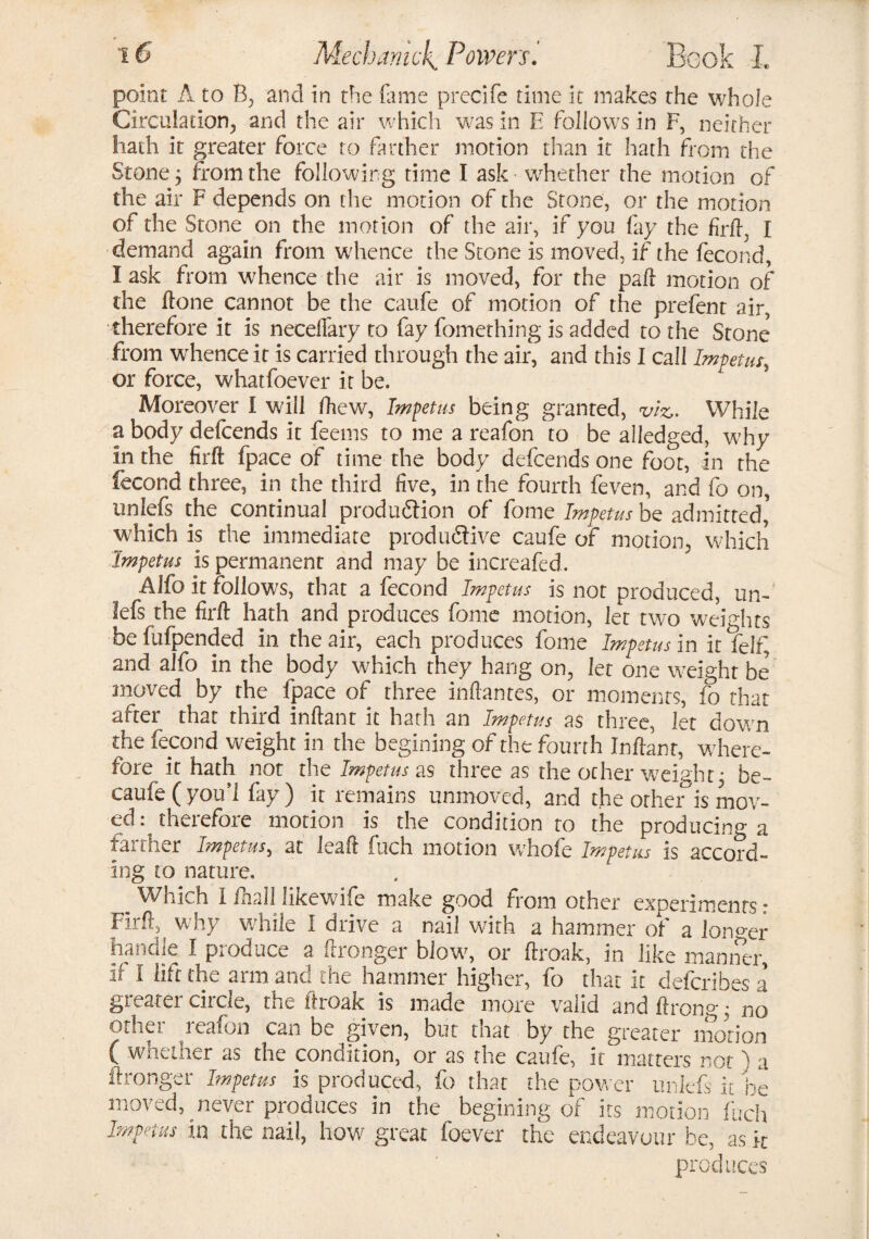 point A to B, and in the (lime precife time it makes the whole Circulation, and the air which was in E follows in F, neither hath it greater force to farther motion than it hath from the Stone; from the following time I ask whether the motion of the air F depends on the motion of the Stone, or the motion of the Stone on the motion of the air, if you fay the fir ft, I demand again from whence the Stone is moved, if the fecond, I ask from whence the air is moved, for the paft motion of the ftone cannot be the caufe of motion of the prefent air, therefore it is necefiary to fay fomething is added to the Stone from whence it is carried through the air, and this I call Impetus, or force, whatfoever it be. Moreover I will fhcw, Impetus being granted, viz- While a body defcends it feems to me a reafon to be alledged, why in the firft fpace of time the body defcends one foot, in the fecond three, in the third five, in the fourth feven, and fo on, unlefs the continual produdtion of feme Impetus be admitted' which is the immediate produdive caufe of motion., which Impetus is permanent and may be increafed. Alfo it follows, that a fecond Impetus is not produced, un¬ lefs the firft hath and produces fome motion, let two weights befufpended in the air, each produces fome Impetus in it felf, and alfo in the body which they hang on, let one weight be moved by the fpace of three Mantes, or moments, fo that after that third inftant it hath an Impetus as three, let down the fecond weight in the begining of the fourth Inftant, where¬ fore it hath not the Impetus as three as the ocher weight j be- caufe (you’l fay) it remains unmoved, and the other is mov¬ ed: therefore motion is the condition to the producing a farther Impetus, at leak fuch motion whole Impetus is accord¬ ing to nature. _ Which I ftiall likewife make good from other experiments: Firft, why while I drive a nail with a hammer of a longer handle I produce a ftronger blows or ftroak, in like manner, if I lift the arm and the hammer higher, fo that it describes a greater circle, the ftroak is made more valid and ftrong • no other reafon can be given, but that by the greater motion ( whether as the condition, or as the caufe, it matters not ) a ftronger Impetus is produced, fo that the power unlefs it be moved, never produces in the begining of its motion fuch Impetus in the nail, how great foever the endeavour be, as k produces