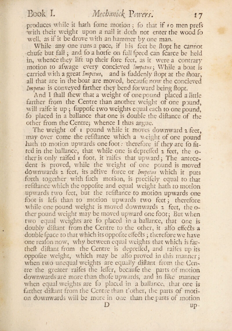 produces while it hath feme motion ; fo that if ro men prefs with their weight upon a nail it doth not enter the wood fo well, as if it be drove with an hammer by one man. While any one runs a pace, if his feet be dope he cannot chufe but fall; and fo a horfe on full fpeed can fcarce be held in, rwhence they lift up their fore feet, as it were a contrary motion to afwage every concieved Impetus *y While a boat is carried with a great Impetus, and is fuddenly ftopt at the (hoar, all that are in the boat are moved, becaufe now the concieved Impetus is conveyed farther they bend forward being ftopt. And I (hall ftiew that a weight of one pound placed a little farther from the Centre than another weight of one pound, will raife it up 3 fuppofe two weights equal each to one pound, fo placed in a ballance that one is double the diftance of the other from the Centre; whence I thus argue. The weight of 1 pound while it moves downward 2 feet, may over come the refiftance which a weight of one pound hath to motion upwards one foot: therefore if they are fo fit¬ ted in the ballance, that while one is depreffed 2 feet, the o- theris only raifed 1 foot, it raifes that upward; The antece¬ dent is proved, while the weight of one pound is moved downwards 2 feet, its aftive force or Impetus which it puts forth together with fuch motion, is piecifely equal to that refiftance which the oppofite and equal weight hath to motion upwards two feet, but the refiftance to motion upwards one foot is lefs than to motion upwards two feet; therefore while one pound weight is moved downwards 2 feet, the o- ther pound weight may be moved upward one foot; But when two equal weights are fo placed in a ballance, that one is doubly diftant from the Centre to the other, it alfo effects a double (pace to that which its oppofite effects; therefore we have one reafon now, why between equal weights that which is far- theft diftant from the Centre is deprdled, and raifes up its oppofite weight, which may be alfo proved in this manner; when two unequal weights are equally diftant from the Cen¬ tre the greater raifes the Idler, becaufe the parts of morion downwards are more than thofe upwards, and in like manner when equal weights are fo placed in a ballance, that one is farther diftant from the Centre than bother, the parts of moti¬ on downwards will be more in one than the parts of motion D up -
