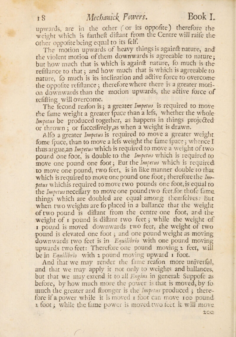 upwards, are in the other (or its oppofite) therefore the weight which is fartheft dittant from the Centre will raife the Other oppofite being equal to its felt. The motion upwards of heavy things is againft nature, and the violent motion of them downwards is agreeable to nature; but how much that is which is againft nature, fo much is the refilance to that 3 and how much that is which is agreeable to nature, fo much is its inclination and adtive force to overcome the oppofite refinance 3 therefore where there is a greater moti¬ on downwards than the motion upwards, the adtive force of refitting will overcome.. The fecond reafon is 3 a greater Impetus is required to move the fame weight a greater (pace than a lefs,. whether the whole Impetus be produced together, as happens in things projedted or thrown 3 or fuccdfively,as when a weight is drawn. Alfo a greater Impetus is required to move a greater weight fome fpace, than to move a lefs weight the fame fpace 3 whence I thus argue,an Impetus which is required to move a weight of two pound one foot, is double to the Impetus* which is required to move one pound one foot 3 But the Impetus which is required to move one pound, two feet,, is in like manner double to that which is required to move one pound one foot 3 therefore the Im¬ petus whichis required to move two pounds one fcor,is equal to the Impetus ncceffaxy to move one pound two feet,for thofe fame things which are doubled are equal among themfelves: But when two weights are fo placed in a ballance that the weight of two pound is dittant from the centre one foot, and the weight of 1 pound is dittant two feet 3 while the weight of 1 pound is moved downwards two feet, the weight of two pound is elevated one foot 3 and one pound weight as moving downwards two feet is in Equilibrio with one pound moving upwards two feet: Therefore one pound moving! feet, will be in Equtlibrio with z pound moving upward 1 foot. And that we may render the fame reafon more univerfaf and that we may apply it not only to weights and ballances, but that we may extend it to all Engins in general: Suppofe as before, by how much more the power is that is moved, by fo much the greater and ftronger is the Impetus produced 3 there¬ fore if a power while it is moved x foot can move 100 pound x .foot j while the fame power is moved two feet it will move. 20.0.