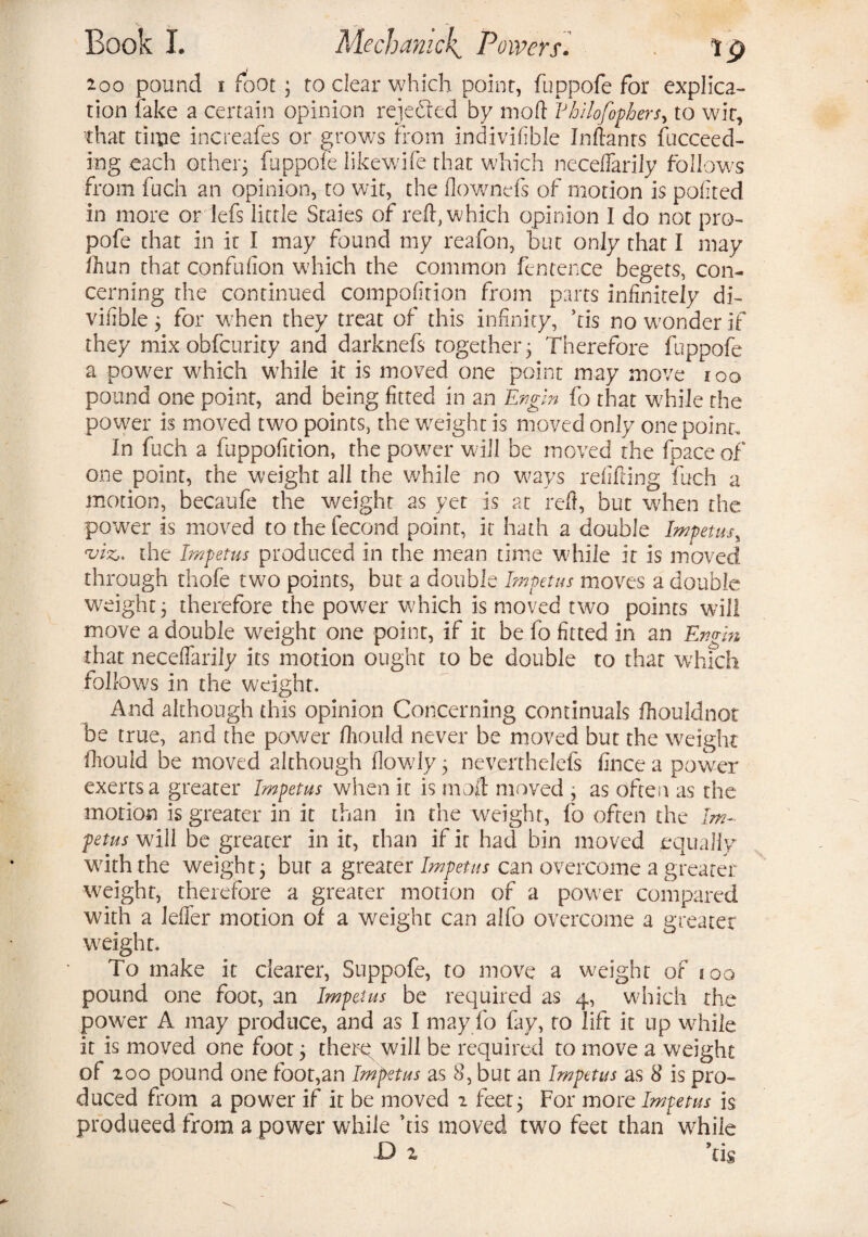 200 pound i foot ; to clear which point, fuppofe for explica¬ tion fake a certain opinion rejected by mod Vhilofophers> to wit, that time increafes or grows from indivifble Inftanrs fucceed- ing each other; fuppofe likewife that which necelfarily follows from fuch an opinion, to wit, the flownefs of motion is pofited in more or lefs little Scaies of reft, which opinion I do not pro- pofe that in it I may found my reafon, but only that I may fh un that confufion which the common fen fence begets, con¬ cerning the continued compofition from parts infinitely di- vifible; for when they treat of this infinity, ’tis no wonder if they mix obfcurity and darknefs together; Therefore fuppofe a power which while it is moved one point may move ioo pound one point, and being fitted in an Engm fo that while the power is moved two points, the weight is moved only one point. In fuch a fuppofition, the power will be moved the fpace of one point, the weight all the while no ways refitting fuch a motion, becaufe the weight as yet is at reft, but when the power is moved to the fecond point, it hath a double Impetus, 'viz,, the Impetus produced in the mean time while it is moved through rhofe two points, but a double Impetus moves a double weight; therefore the power which is moved two points will move a double weight one point, if it be fo fitted in an Engm that neceffarily its motion ought to be double to that which follows in the weight. And although this opinion Concerning continuals ttiouldnot be true, and the power fhould never be moved but the weight fhouid be moved although flowly; neverthelefs fince a power exerts a greater Impetus when it is mod moved ; as often as the motion is greater in it than in the weight, fo often the Im¬ petus will be greater in it, than if it had bin moved equally with the weight; bur a greater Impetus can overcome a greater weight, therefore a greater motion of a power compared with a letter motion of a weight can alfo overcome a greater weight. To make it clearer, Suppofe, to move a weight of joo pound one foot, an Impetus be required as 4, which the power A may produce, and as I may fo fay, to lift it up while it is moved one foot; there will be required to move a weight of ioo pound one foot,an Impetus as 8, but an Impetus as 8 is pro¬ duced from a power if it be moved 2 feet; For more Impetus is produced from a power while ’tis moved two feet than while D z Stis