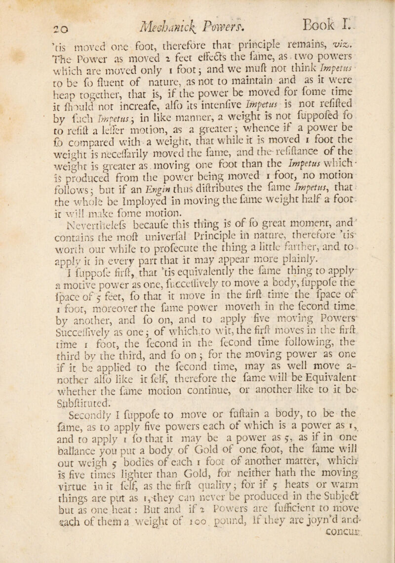 ’tis moved one foot, therefore that principle remains, viz. The Power as moved i feet effects the fame, as two powers which are moved only i foot; and we muff not think Impetus- to be fo fluent of nature, as not to maintain and as it were heap together, that is, if the power be moved for fome time it firm Id not increafe, alfo its intenllve_ Impetus is not refilled by fuch Impetus; in like manner, a weight is not luppofed to to refill a Idler motion, as a greater ; whence if a power be fo compared with a weight, that while it is moved i foot the weight is neceffarily moved the fame, and the tefiftance of the weight is greater as . moving one foot than the Impetus which ■ is produced from the power being moved i foot, no motion follows; but if an Evgin thus diftributes the fame Impetus, that the whole be Imployed in moving the fame weight half a foot it will make fome motion. Nevertheiefs becaufe this tiring is of fo great moment, and contains the molt univerfal Principle in nature, therefore ’tis worth our while to profecute the thing a little farther, and to - apply it in every part that it may appear more plainly. ' I fuppofe firft, that ’tis equivalently the fame thing to apply a motive power as one, fucceflively to move a body, iuppofe the Ipace of 5 feet, fo that it move in the firft time the fpace of i foot, moreover the fame power moverh in the fecor.d time by another, and fo on, and to apply five moving Powers- Succdfively as one; of which,to wit, the firft moves in the firft time i foot, the fecond in the fecond time following, the third by the third, and fo on ; for the moving power as one if it be applied to the fecond time, may as well move a- nother alfo like it felf, therefore the fame will be Equivalent ’whether the fame motion continue, or another like to it be- Spbftituted. Secondly I fuppofe to move or fuftain a body, to be the fame, as to apply five powers each of which is a power as i, and to apply t fo that it may be a power as 5, as if in one ballance you put a body of Gold of one foot, the fame will out weigh 5 bodies of each 1 foot of another matter, which is five times lighter than Gold, for neither hath the moving virtue in it felf, as the firft quality; for if 5 heats or warm things are put as s, they can never be produced in the Subject but as one heat: But and if a Powers are fufficient to move each of them a weight of 100. pound, It they are joyn’d and* concur*
