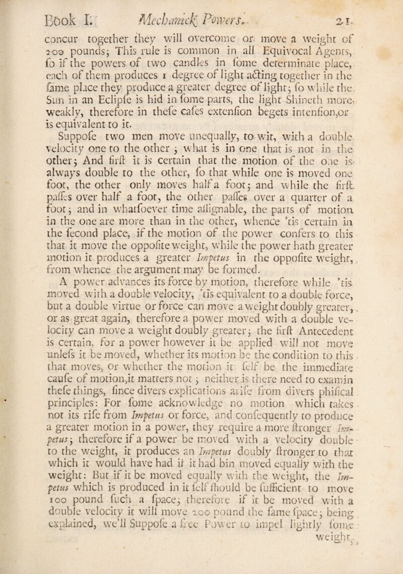concur together they will overcome or move a weight of loo pounds; This rule is common in all Equivocal Agents,, fo if the powers of two candles in fonie determinate place, each of them produces i degree of light acting together in the fame place they produce a greater degree of light; fo while the. Sun in an Eclipfe is hid in home parts, the light Shineth more-., weakly, therefore in thefe cafes extenfion begets inteniionpr is equivalent to it. Suppofe two men move unequally, to wit, with a double velocity one to the other 3 what is in one that is not in the other; And firlt it is certain that the motion of the one is always double to the other, fo that while one is moved one foot, the other only moves half a foot; and while the firlt paffes over half a foot, the other pafles over a quarter of a foot; and in whatfoever time ailignable, the parts of motion in the one are more than in the other, whence Tis certain in the fecond place, if the motion of the power confers to this that it move the oppofite weight, while the power hath greater motion it produces a greater Impetus in the oppofite weight, from whence the argument may be formed. A power advances its force by motion, therefore while Tis moved with a double velocity, Tis equivalent to a double force, but a double virtue or force can move a weight doubly greater, 5 or as great again, therefore a power moved with a double ve¬ locity can move a weight doubly greater; the firft Antecedent is certain, for a power however it be applied will not move unlefs it be moved, whether its motion be the condition to this < that moves, or whether the motion it (elf be the immediate caufe of motion,it matters not; neither is there need to examin thefe things, fince divers explications arife from divers phifical principles: For fome acknowledge no motion which takes not its rife from Impetus or force, and confequently to produce a greater motion in a power, they require a more Wronger Im* petus; therefore if a power be moved with a velocity double to the weight, it produces an Impetus doubly ftronger to that which it would have had if it had bin moved equally with the weight: But if it be moved equally with the weight, the Im¬ petus which is produced in it felf ftiould be fufficient to move igo pound fuch a fpace; therefore if it be moved with a double velocity it will move 200 pound the fame fpace; being explained, weTl Suppofe a free Power.to impel lightly Iona weight e