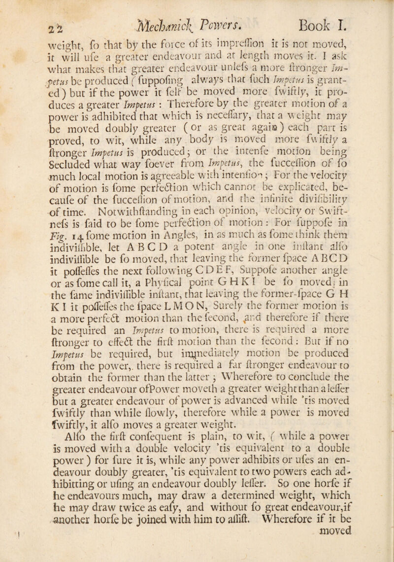 2'i weight, fo that by the force of its impreffion it is not moved, it will ufe a greater endeavour and at length moves it. I ask what makes that greater endeavour uniefs a more ftronger Im¬ petus be produced ( fuppofing always that fueh Impetus is grant¬ ed ) but if the power it felf be moved more fwifdy, it pro¬ duces a greater Impetus: Therefore by the greater motion of a power is adhibited that which is neceffary, that a weight may be moved doubly greater (or as great again) each partis proved, to wit, while any body is moved more fwiftiy a ftronger Impetus is produced; or the intenfe motion being Secluded what way foever from Impetus, the fucceffion of fo much local motion is agreeable with intention; For the velocity of motion is fome perfe&ion which cannot be explicated, be- caufe of the fuccdlion of motion, and the infinite divifibiliry of time. Notwithftanding in each opinion, velocity or Swift- nefs is faid to be fome perfe&ion of motion : For fuppofe in Fig. 14 fome motion in Angles, in as much as fome think them indivisible, let ABCD a potent angle in one inftant alio indivisible be fo moved, that leaving the former fpace ABCD it poffefles the next following CDE F, Suppofe another angle or as fome call it, a Phyfical point GHKI be fo moved; in the fame indivisible inftant, that leaving the former-fpace G H K I it poffefles the fpace LMON, Surely the former motion is a more perfect motion than thefecond, pia therefore if there be required an Impetus to motion, there is required a more ftronger to effedt the fir ft motion than the fecond: Bur if no Impetus be required, but impediately motion be produced from the power,, there is required a fir ftronger endeavour to obtain the former than the latter ; Wherefore to conclude the greater endeavour ofPower moveth a greater weight than a leffer but a greater endeavour ofpower is advanced while kis moved fwifdy than while flowly, therefore while a power is moved fwifdy, it alfo moves a greater weight. Alfo the firft confequent is plain, to wit, ( while a power is moved with a double velocity kis equivalent to a double power ) for fure it is, while any power adhibits or ufes an en¬ deavour doubly greater, kis equivalent to two powers each ad- hibitung or ufing an endeavour doubly leffer. So one horfe if he endeavours much, may draw a determined weight, which he may draw twice as eafy, and without fo great endeavour,if another horfe be joined with him to affift. Wherefore if it be moved