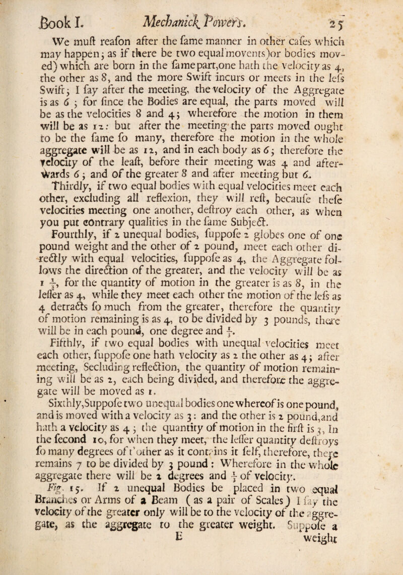 We mu ft reafon after the fame manner in other cafes which may happen; as if there be two equal movents )or bodies mov¬ ed) which are born in the fame part,one hath the velocityas 4, the other as 8, and the more Swift incurs or meets in the lefs Swift y I fay after the meeting, the velocity of the Aggregate is as 6 , for fince the Bodies are equal, the parts moved will be as the velocities 8 and 4; wherefore the motion in them will be as n: but after the meeting’the parts moved ought to be the fame fo many, therefore the motion in the whole aggregate will be as 12, and in each body as 6y therefore the Telocity of the leaft, before their meeting was 4 and after¬ wards 6; and of the greater 8 and after meeting but 6. Thirdly, if two equal bodies with equal velocities meet each other, excluding all reflexion, they will reft, becaufe thefe velocities meeting one another, deftroy each other, as when you put contrary qualities in the fame Subjed. Fourthly, if 2 unequal bodies, fuppofe 2 globes one of one pound weight and the other of 2, pound, meet each other di~ re&Iy with equal velocities, fuppofe as 4, the Aggregate fol¬ lows the dire&ion of the greater, and the velocity w ill be as j f, for the quantity of motion in the greater is as 8, in the idler as 4, while they meet each other the motion of the lefs as 4 detracts fo much from the grearer, therefore the quantity of motion remaining is as 4, to be divided by 3 pounds, tha*e will be in each pound, one degree and f. Fifthly, if two equal bodies with unequal velocities meet each other, fuppofe one hath velocity as 2 the other as 4 j after meeting, Secluding refledion, the quantity of motion remain¬ ing will be as 2, each being divided, and therefore the aggre¬ gate will be moved as 1. Sixthly,Suppofe two unequal bodies one whereof is one pounds and is moved with a velocity as 3: and the other is 2 pound,and hath a velocity as 4 j the quantity of morion in the firft is 3, In the fecond 10, for when they meet, the Idler quantity deftroys fo many degrees of t'other as it contains it felf, therefore, there remains 7 to be divided by 3 pound ; Wherefore in the whole aggregate there will be x degrees and \ of velocity. Fig, 15. If 2 unequal Bodies be placed in two equal Brandies or Arms of a Beam ( as a pair of Scales) I fay the velocity of the greater only will be to the velocity of the aggre¬ gate, as the aggregate to the greater weight. Suppofe a E weight