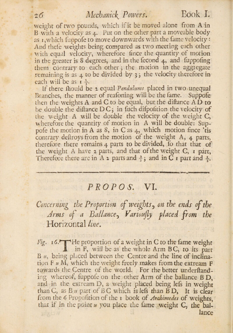 weight of two pounds, which if it be moved alone from A in B with a velocity as 4. Put on the other part a moveable body as i,which fuppofe to move dowmwards with the fame velocity: And thefe weights being compared as tv/o meeting each other with equal velocity, wherefore fince the quantity of motion in the greater is 8 degrees, and in the fecond 4, and fuppofing them contrary to each other; the motion in the aggregate remaining is as 4 to be divided by j; the velocity therefore in each will be as 1 j. if there fhould be 2 equal Vendulums placed in two unequal Branches, the manner of reafoning will be the fame. Suppofe then the weights A and C to be equal, but the diftance A D to be double the difrance DC; in fuch difpofition the velocity of the weight A wili be double the velocity of the weight C, wherefore the quantity of motion in A will be double: Sup¬ pofe the motion in A as 8, in C as 4, which motion fince *tis contrary deflroysfrom the motion of the weight A, 4 parts, therefore there remains 4 parts to be divided, fo that that of the weight A have 2 parts, and that of the weight C, 1 part, Therefore there are in A 2 parts and f; and in C 1 part and •§•. PROP OS. VL Concerning the Proportion of weights5 on the ends if the Arms of a Baliancey Vanoujly placed from the Horizontal line. Fig. i6.*T-'He proportion of a weight in C to the fame weight X in F, will be as' the whole Arm BC, to its parr B u, being placed between the Centre and the line of inclina¬ tion F u M, wdiich the weight freely makes from the extream F towards the Centre of the wwld. For the better underfland- ing whereof, fuppofe on the other Arm of the baliance B D, and in the extream D, a weight placed being lefs in wreight than C, as B u part of B C which is lefs chan B D, It is clear from the 6 Proportion of the 1 book of Archimedes of weights, that if in the point u you place the fame weight C* the bah lance