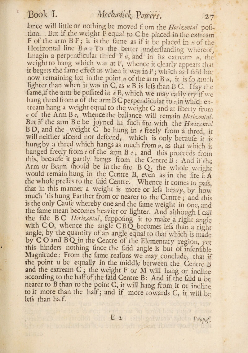 lance will little or nothing be moved from the Horizontal por¬ tion. . But if the weight F equal to C be placed in the extream F of the arrn B F ; it is the fame as if it be placed in u of the Horizontal line B ti: To the better underftanding whereof, Imagin a perpendicular thred F «, and in its extream u, the weight to hang which w'as at F, whence it clearly appears that it begets the fame effe£f as when it was in F} which as I faid but now' remaining fixt in the point u of the arm B u, it is fo much lighter than when it was in C, as u B is lefs than B C. I fay the fame,if the arm be pollited in e B, which we may eanly try 'if we hang thred from « of the arm B C perpendicular to e,in which ex¬ tream hang a weight equal to the weight C and at liberty from e of the Arm B e, whence the ballance will remain Horizontal. But if the arm B e be joyned in fuch (ite with the Horizontal B D, and the weight C be hung in « freely from a thred, it will neither afcend nor defcend, which is only becaufe it is hung by a thred which hangs as much from u, as that which is hanged freely from e of the ai;m B e • and this proceeds from this, becaufe it partly hangs from the Centre B : And if the Arm or Beam (hould be in the fite BQ, the whole weight would remain hung in the Centre B, even as in the lice b A the whole preiTes to the faid Centre. Whence it comes to pais, that in this manner a weight is more or lefs heavy, by how much ’tis hung Farther from or nearer to the Centre; and this is the only Caufe whereby one and the fame weight in one, and the fame mean becomes heavier or lighter. And although I call the fide B C Horizontal, fuppoling it to make a right angle with CO, whence the angle CB(^becomes lefs than a right angle, by the quantity of an angle equal to that which is made by C O and B QJn the Centre of the Elementary region, yet this hinders nothing fince the faid angle is but of infenfible Magnitude: From the fame reafons we may conclude, that if the point u be equally in the middle between the Centre B and the extream C; the weight F or M will hang or incline according to the half of the faid Centre B: And if the faid u be nearer to B than to the point C, it will hang from it or incline to it more than the half3 and if more towards C, it will be lefs than half.