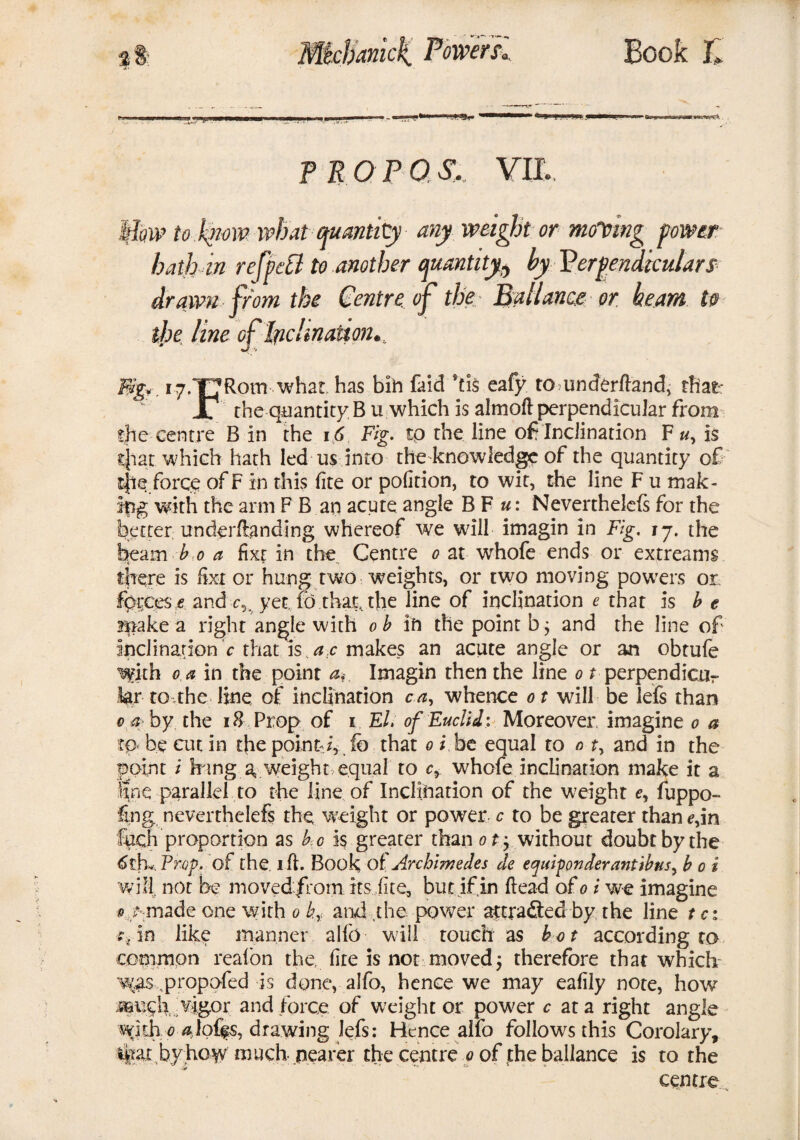 3 PROP 0 YII, Iflow to .know what quantity any weight or moving power hath in refpdl to another quantity^ by Perpendiculars drawn from the Centre, of the Ball ante or. beam to the line of Inclination., Big., 17.Rom what has bin faid !tis eafy to underftand, that: IT the quantity B u which is almoft perpendicular from the centre B in the 16 Fig. tp the line of? Inclination F u, is that which hath led us into the knowledge of the quantity of t|ie force ofF in this fite or pofition, to wit, the line F u mak¬ ing with the arm F B an acute angle B F u: Neverthelcls for the better underftanding whereof we will imagin in Fig. 17. the beam b 0 a fixr in the Centre 0 at whofe ends or extreams there is fixt or hung two weights, or two moving powers or forces e and yet fo that, the line of inclination e that is b t Brake a right angle with ob in the point b ; and the line of inclinations that is ac makes an acute angle or an obtufe with 0 a in the point a,-. Imagin then the line 0 t perpendicur for to .the line of inclination c a, whence 01 will be lefs than 0 a> by the 18 Prop of 1 El. of Euclid: Moreover imagine 0 a to be cut in the point-/, ib that 0 i be equal to 0 t> and in the point i h mg a, weight equal to cr whofe inclination make it a Sne parallel to the line of Inclination of the weight e, fuppo- ling neverthelefs the weight or power c to be greater than e,in fuch proportion as b o is greater than ot; without doubt by the Prop, of the. ill. Book of Archimedes de equifonder antibus, b 0 i will, not be moved from its fite, but if in dead of 0 i we imagine 0 /-made one with 0 by and .the power attracted by the line t ct *Yin like manner alfo will touch as hot according to common reaion the, fire is not moved; therefore that which •was propofed is done, alfo, hence we may eafily note, how .aauch ;vigor and force of weight or power c at a right angle with 0 ^loffs, drawing lefs: Hence alfo follows this Corolary, %at byhow much nearer the centre 0 of ,the ballance is to the centre