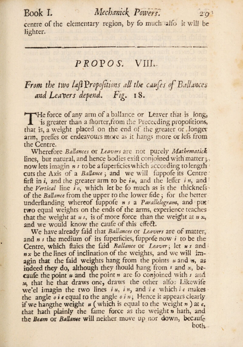 centre of the elementary region, by fo much alfo it will be lighter. prot?os. vim- * From the two laJIVropofitions all the caujes of Balances and Leavers depend. Fig* 18. THe force of any arm of a ballance or Leaver that is long, is greater than a Sorter,from the Preceeding propofitions, that is, a weight placed on the end of the greater or longer arm, prefles or endeavours more as it hangs more or lefs from the Centre. Wherefore Ballances or Leavers are not purely Mathematick lines, but natural, and hence bodies exiii conjoined with mattery* now lets imagin n s robe a fuperficies which according to length ! cuts the Axis of a Ballance; and we will fuppofe its Centre' firft in /, and the greater arm to be iu, and the leffer i n, and the Vertical line i o, w hich let be fo much as is the thicknefs^ of the Ballance from the upper to the lower fide; for the better underftanding whereof fuppofe ns a Parallelogram, arid put two equal weights on the ends of the arms, experience teaches that the weight at u s, is of more force than the weight at n x, and we would know the caufe of this effect. We have already faid that Ballances or Leavers are of matter,, and n s the medium of its fuperficies, fuppofe now i to be the Centre, which ftaies the faid Ballance or Leaver; let us and 5 nx be the lines of inclination of the weights, and we will agin that the faid weights hang from the points u and n, as indeed they do, although they fhould hang from * and *, b;- caufe the point u and the point?/ are fo conjoined with / and xt, that he that draws one, draws the other alfo; Likewife we’el imagin the two lines i u, i n, and i e which i e makes - the angle 0 i e equal to the angle 0 in-, Hence it appears clearly if we hangthe weight u ( which is equal to the weight n) at e, that hath plainly the fame force as the weight n hath, and the Beam or Ballame will neither move up nor down, becaufe both