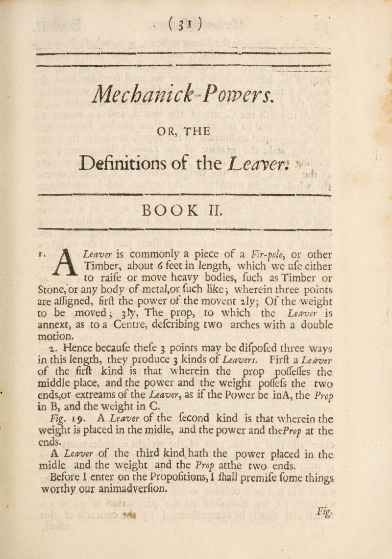 Me chant ck-Powers. OR, THE i Definitions of the Leaver„ BOOK II. i. A Leaver is commonly a piece of a Fir-f>ole, or other Timber, about 6 feet in length, which we ufe either to raife or move heavy bodies, fuch as Timber or Stone,“or any body of metal,or fuch like 5 wherein three points are afligned, firft the power of the movent 2ly; Of the weight to be moved; gfy, The prop, to which the Leaver is annexe, as to a Centre, defcribing two arches with a double motion, a. Hence becaufe thefe 3 points may be difpofed three ways in this length, they produce 3 kinds of Leavers. Firft a Leaver of the firft kind is that wherein the prop poflefles the middle place, and the power and the weight poflefs the two ends,or extreams of the Leaver, as if the Power be inA, the Prep in B, and the weight in C. Fig. 19. A Leaver of the fecond kind is that wrherein the weight is placed in the midle, and the power and theProp at the ends, A Leaver of the third kind, hath the power placed in the midle and the weight and the Prop atthe two ends. Before I enter on the Propofitions, I ihail premife fome things worthy our animadverfiom