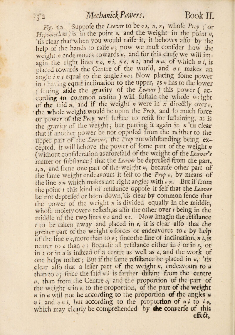 Fi<r. ia Suppofe the Leaver to be o s, u, x, whofe Prop (or Hjpomoclidfi) is in the point o, and the weight in the point??, his clear thaf'when you would raife it, it behoves alfo by the help of the hands to raife u\ now we muft confider how the weight n endeavours towards u, and for this caufe we will ini- agin the right lines n o, n i, n e, nt, and n u, of which n i, h placed towards the Centre of the world, and nt makes an angle i n t equal to the angle ino: Now placing fome power in / having equal inclination to the upper, as n has to the lower (fetting afide the gravity of the Leaver) this power ( ac¬ cording to common reaion ) will fuftain the whole weight of the laid n, and if the weight n were in * diredlly over oy • the whole weight would be upon the Prop, and fb much forte ■ or power of the Prop will fuffice to refift for fuftaining, as is the gravity of the weight, but putting it again in n his clear that if another power be not oppofed from the neither to the upper part of the Leaver, the Prop notwithftanding being ex¬ cepted, it will behove the power of fome part of the weight n (without confideration asaforefaid of the weight of the Leaver's matter or fubitance) that the Leaver be deprefled from the part, 5, u, and fome one part of the weight «, becaufe other part of the fame weight endeavours it felf to the Prop o, by means of the line o n which makes not right angles with o x. But if from the point t this kind of refiftance oppofe it felf that the Leaver be not deprefled or born downftis dear by common fence that the power of the weight n is divided equally in the middle* whofe moiety over o refteth,as alfo the other over t being in the middle of the two lines n o and nt. Now imagin the refiftance / to be taken away and placed in *, it is clear alfo that the greater part of the weight n forces or endeavours to e by help of the line n e,more than to o 3 fincethe line of inclination, n iy is nearer to e than 0: Becaufe all refiftance either in i or in e, or in t or in u is inftead of a centre as well as 0, and the work of one helps tother} But if the fame refiftance be placed in u, kis clear alfo that a Idler part of the weight n, endeavours to u than to o‘y fmee the {aid n i is farther diftant from the centre uy than from the Centre 0, and the proportion of the part of the weight n in 0, to the proportion, of the part of the weight n in n will not be according to the proportion of the angles » n l and 0 n /, but according to the proportion of u i to i oy which may dearly be comprehended by the cotwerfe of this ' ’ effedt*