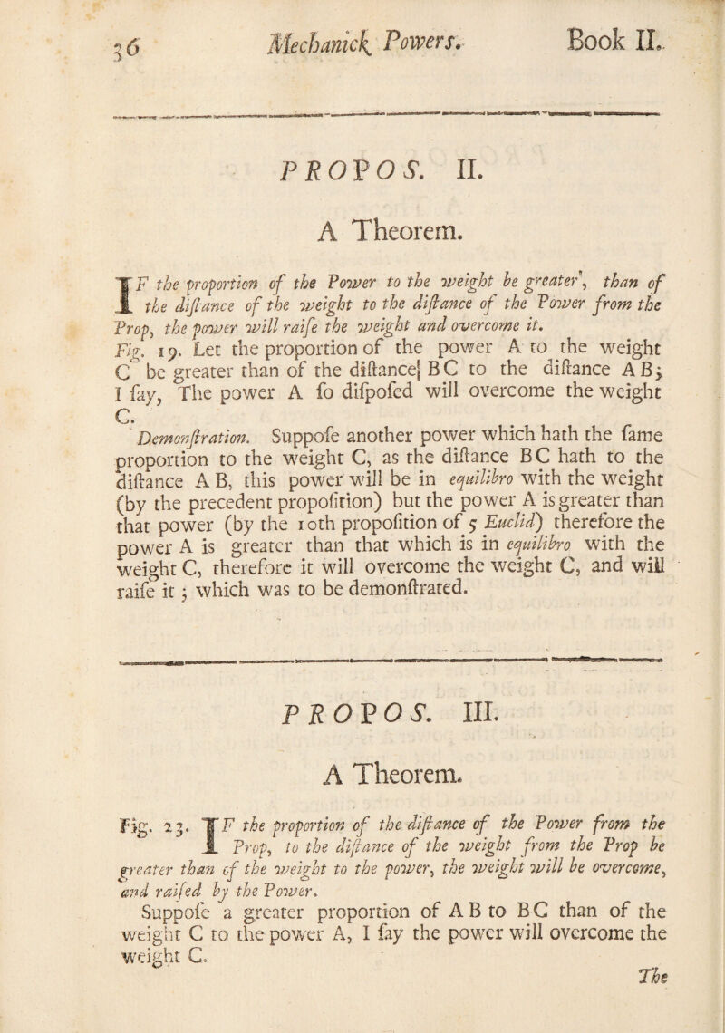 '»» '*■-i ft(Kn**r*Js*aoia( MaBaacaiijwnJ* PROVO S. II. A Theorem. IF the proportion of the Tower to the weight le greater', than of the difiance of the weight to the difiance of the Tower from the Trop, the power will raife the weight and overcome it. Fig. s *). Let the proportion of the power A to the weight C be greater than of the diftancej B C to the diftance A B > I fay, The power A fo difpofed will overcome the weight C. Demonftration. Suppofe another power which hath the fame proportion to the weight C, as the diftance BC hath to the diftance A B, this power will be in equilihro with the weight (by the precedent proportion) but the power A is greater than that power (by the : oth propolition of 5 Euclid) therefore the power A is greater than that which is in equilibro with the weight C, therefore it will overcome the weight C, and will raife it; which was to be demonftrated. PROP OS. III. A Theorem. Fig. 23. TF the proportion of the diftance of the Tower from the A Prop, to the dftance of the weight from the Prop he greater than of the weight to the power, the weight will he overcome, and raifed hy the Poii’er.. Suppofe a greater proportion of A B to B G than of the weight C to the power A, I fay the powrer will overcome the