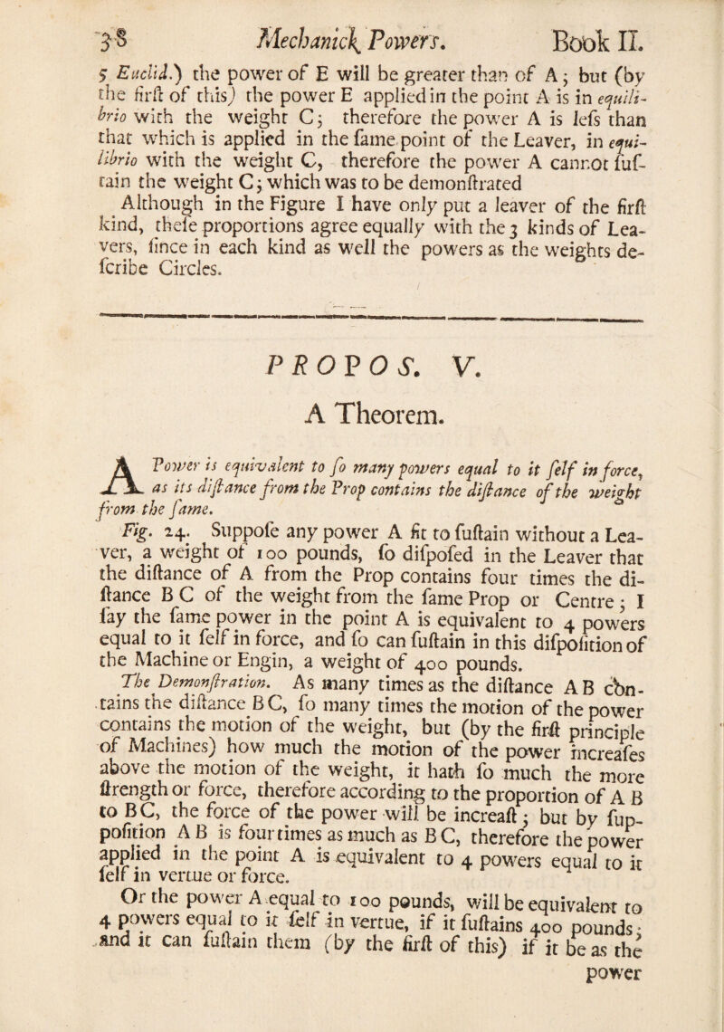 5 Euclid.) the power of E will be greater than of A; but (by the firft of this) the power E applied in the point A is in equili¬ bria with the weight C; therefore the power A is lefs than that which is applied in the fame,point of the Leaver, in eyui- iibrio with the weight C, therefore the power A cannot fuf- tain the weight C; which was to be demonftrated < Although in the Figure I have only put a leaver of the firft kind, thefe proportions agree equally with the 3 kinds of Lea¬ vers, fince in each kind as well the powers as the weights de- feribe Circles. PROP OS. V. A Theorem. A Tower is equivalent to fo many powers equal to it [elf in force, as its difiance from the Prop contains the difiance of the weight from the fame. Fig. 24. Suppofe any power A fit to Curtain without a Lea¬ ver, a weight of ioo pounds, fo difpofed in the Leaver that the diftance of A from the Prop contains four times the di- ftance BC of the weight from the fame Prop or Centre; I fay the fame power in the point A is equivalent to 4 powers equal to it felf in force, and fo can fuftain in this difpolition of the Machine or Engin, a weight of 400 pounds. The Demonfiration. As many times as the diftance AB con¬ tains the diftance BC, fo many times the motion of the power contains the motion of the weight, but (by the firft principle of Machines) how much the motion of the power mcreafes above the motion of the weight, it hath fo much the more ftrength or force, therefore according to the proportion of A B to B C, the force of the power will be increaft; but by fup pofition A B is four times as much as BC, therefore the power applied in the point A is equivalent to 4 powers equal to it lelf in venue or force. Or the powei A equal co ioo pounds, will be equivalent to 4 powers equal to it felf in vertue, if it fuftains 400 pounds • and it can fuftain them (by the firft of this) if it be as the power