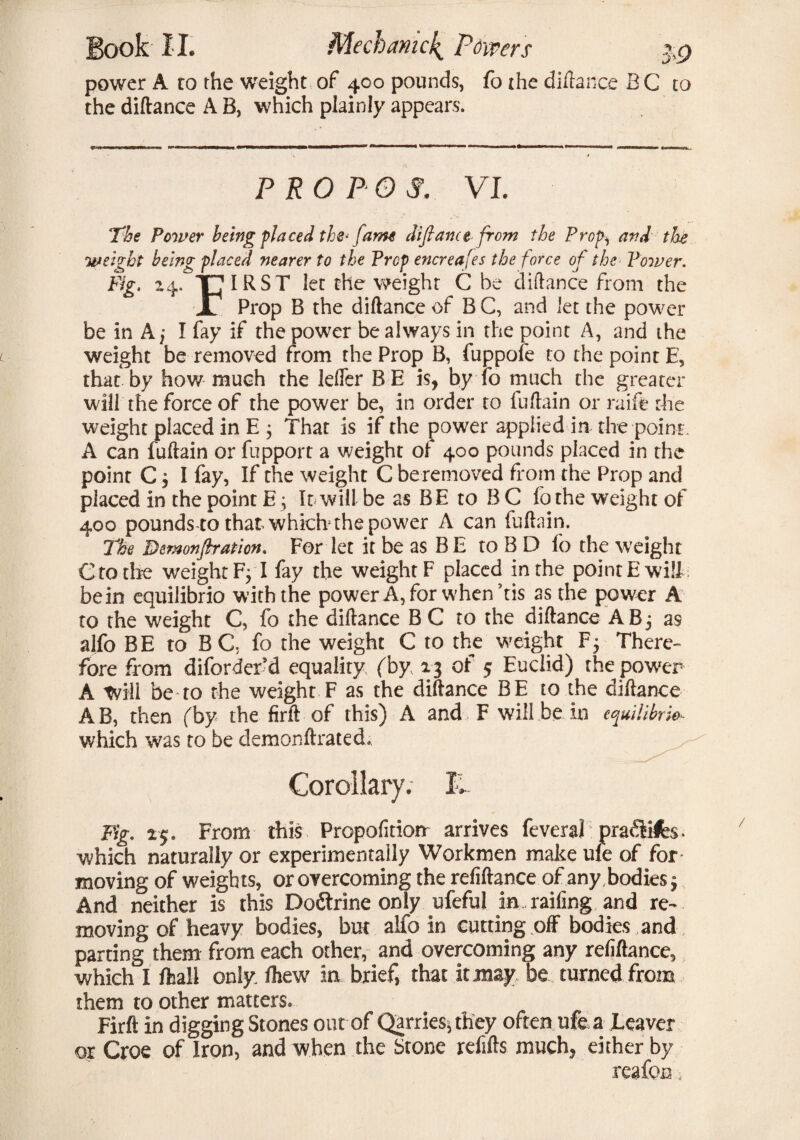 power A ro the weight of 400 pounds, fo the diftance BC to the diftance A B, which plainly appears. PRO P OS. VI. The Power being placed the* fame difiance from the Prop^ and the weight being placed nearer to the Prep encreafes the force of the> Power. Fig. 24. THIRST let the weight C be diftance from the JL Prop B the diftance of B C, and let the power be in A ,* I fay if the power be always in the point A, and the weight be removed from the Prop B, fuppofe to the point E, that by how much the lefier BE is, by fo much the greater will the force of the power be, in order to fuftain or raife the weight placed in E ; That is if the power applied in the point . A can fuftain or fupport a weight of 400 pounds placed in the point C $ I fay, If the weight C beremoved from the Prop and placed in the point E j It will be as BE to B C fo the weight of 400 pounds-to that-which the power A can fuftain. The Demonfiration. For let it be as B E to B D fo the weight C to tire weight FjT fay the weight F placed in the point E will be in equilibrio with the power A, for when his as the power A to the weight C, fo the diftance B C to the diftance ABj as alfo BE to BC. fo the weight C to the weight F5 There¬ fore from diforder’d equality (by 13 of 5 Euclid) the power A Will be to the weight F as the diftance BE to the diftance A B, then (by the firft of this) A and F will be in equilibria which was to be demonftrated. Corollary. I, Fig. 1$. From this Prcpofition arrives feveraf pra&ife. ■which naturally or experimentally Workmen make ule of for moving of weights, or overcoming the refiftance of any bodies $ And neither is this Dodirine only ufeful in railing and re¬ moving of heavy bodies, but alfo in cutting off bodies and parting them from each other, and overcoming any reliflance, which I fhall only, fhew in brief, that it may be turned from them to other matters. Firft in digging Stones out of Qarries, they often ufe a Leaver or Croe of Iron, and when the Stone refills much, either by reafon.