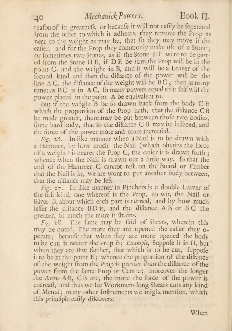 reafonof its greatnefs, or becaufe it will not ea fly be feperated from the other to which it adhears, they remove the Prop as near to the weight as may be, that fo they may move it the eafier, and for the Prop they commonly make life of a Stone , or fometimes two Stones, as if the Stone E F were to be part¬ ed from the Stone D E, if D E be firm,the Prop will be in the point C, and the weight in B, and it will be a Leaver of the lecond kind and then the diftance of the power will be the line AC, the diftance of the weight will be BC ; then as many times as B C is in A C, fo many powers equal to it feif will the power placed in the point A be equivalent to. But if the weight B be fo drawn back from the body C E which the proportion of the Prop hath, that the diftance CB be made greater, there may be put between thofe two bodies, fome hard body, that fo the diftance C B may be leffened, and die force of the power more and more increafed. Fig. z6. In like manner when a Nail is to be drawn with a Hammer, by how much the Nail (which obtains the force of a weight.) is nearer the Prop C, the eafier it is drawn forth ■ whence when the Nail is drawn out a little way, fo that the end of the Hammer C cannot reft on the Board or Timber that the Nail is in, we are wont to put another body between, that the diftance may be lefs. v Fig. 27. In like manner in Pinchers is a double Leaver of the fir ft kind, one whereof is the Prop, to wit, the Nail or Rivet B, about which each part is turned, and by how much Idler the diftance B D is, and the diftance A B or B C the greater, fo much the more it drains. Fig. 28. The fame may be faid of Shears, wherein this may be noted, The more they are opened the eafier they o- perate; becaufe that when they are more opened the body to be cut, is nearer the Prep B; Example, Suppofe it in D, but when they are fliuc farther, that which is to be cut, fuppofe it to be in the point E ; whence the proportion of the diftance of the weight from the Prop is greater than the diftance of the power from the fame Prop or Centre; moreover the longer the Arms A B, C B are, the more the force of the power is encreaft, and thus we fee Workmens long Shears cuts any kind of Metcalj many other Inftrutnents we might mention, which this principle eafily difeovers. When