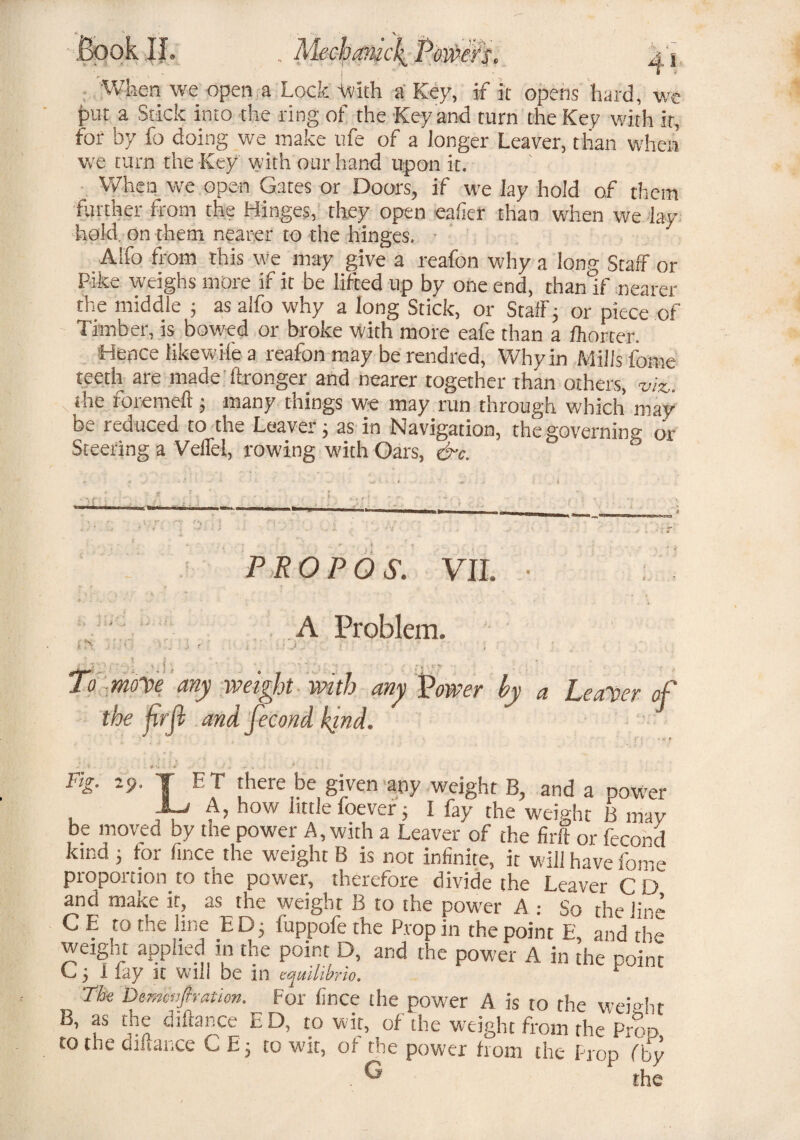BookIL When we open a Lock ivith a Key, if it opens hard, wc fmt a Stick into the ring of the Key and turn the Key with it, for by fo doing we make ufe of a longer Leaver, than when we turn the Key with our hand upon it. When we open Gates or Doors, if we lay hold of them farther from the Hinges, they open eafier than when we lay hold, on them nearer to the hinges. Alfo from this we may give a reafon why a long Staff or Pike weighs more if it be lifted up by one end, than if nearer the middle ; as alfo why a long Stick, or Staff; or piece of Timber, is bowed or broke with more eafe than a fhorter. Hence likewife a reafon may be rendred, Why in Mills fome teeth are made ftronger and nearer together than others, ■viz. the foremeft; many things we may run through which may be reduced to the Leaver; as in Navigation, the governing or Steering a Veffel, rowing with Oars, &c. PROP OS. VII. • A Problem. ; > :• r ' . To moy>e any weight with any Power by a Leaner of the firjl and fecond kind. -* * • . s » , . ; * Fig. 29. T ET there be given any weight B, and a power A, how little foever j I fay the weight B may be moved by the power A, with a Leaver of the firft or fecond ^ . . D B is not infinite, it will have fome proportion to the power, therefore divide the Leaver CD and make it, as the weight B to the power A .- So the line C E to the line ED; tuppofe the Prop in the point E, and the weight applied in the point D, and the power A in the point G; Hay it will be in equilibria. The Dtmmfiration. For fir.ce the power A is to the weight B, as the difiance ED, to wit, of the weight from rhe Prop to the bifiance C E; to wit, of the power horn the Prop (by ** the