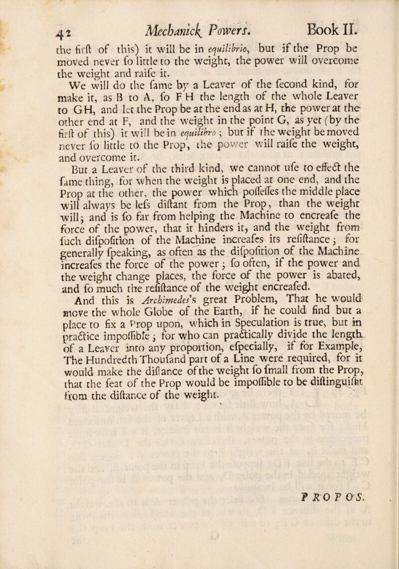 the firft of this) it will be in equilibria, but if the Prop be moved never fo little to the weight, the power will overcome the weight and raife it. We will do the fame by a Leaver of the fecond kind, for make it, as B to A, fo F H the length of the whole Leaver to GH, and let the Prop be at the end as at H, the power at the other end at F, and the weight in the point G, as yet (by the firft of this) it will be in equilibro; but if the weight be moved never fo little to the Prop’, the power wiil raife the weight, and overcome it. But a Leaver of the third kind, we cannot life to effect the fame thing, for when the weight is placed at one end, and the Prop at the other, the power which poffefles the middle place will always be lefs diftant from the Prop, than the weighc will; and is fo far from helping the Machine to encreafe the force of the power, that it hinders it, and the weight from fuch difpofition of the Machine increafes its refiftance; for generally fpeaking, as often as the difpofition of the Machine increafes the force of the power; fo often, if the power and the weight change places, the force of the power is abated, and fo much the refiftance of the weight encreafed. And this is Archimedes’s great Problem, That he would move the whole Globe of the Earth, if he could find but a place to fix a Prop upon, which in Speculation is true, but in pra&ice impoflible, for who can practically divide the length, of a Leaver into any proportion, efpecially, if for Example, The Hundredth Thoufand part of a Line were required, for it would make the difiance of the weight fofmall from the Prop, that the feat of the Prop would be impoflible to be diftinguiftit from the diftance of the weight. \ TROT OS,