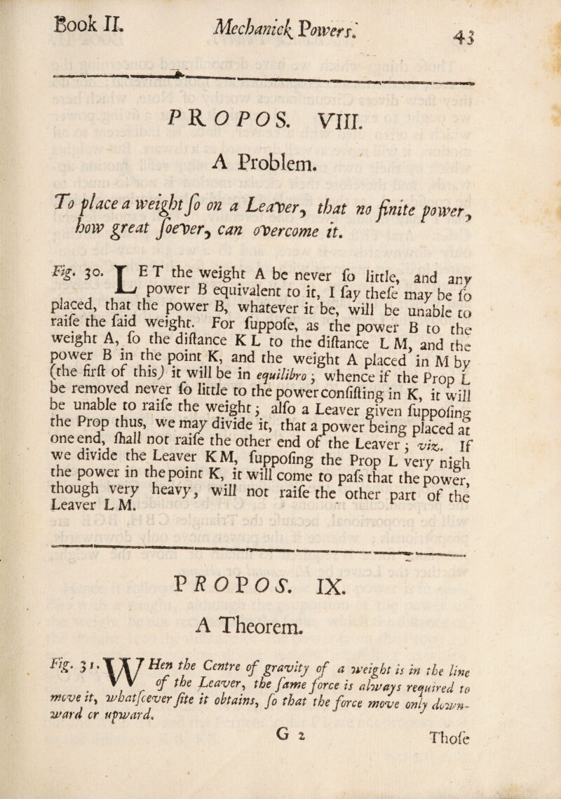 PR O P OS. VIII. A Problem. 7*0 place a weight Jo on a Leaver^ that no Jinite power, how great JoeDer, cvr« overcome it. Fig. 30. T E T the weight A be never fo little, and any 1-a power B equivalent to it, I fay thefe may be fo piaced that the power B, whatever it be, will be unable to raile the faid weight. For fuppofe, as the power B to the weight A, fo the diftance KL to the diltance LM, and the power B in the point K, and the weight A placed in M by (the firft of this; it will be in equilibro, whence if the Prop L oe removed never fo little to the power confiding in K, it will be unable to raife the weight; alfo a Leaver given fuppolinp- the Prop thus, we may divide it, that a power being placed aT one end, uiall not raile the other end of the Leaver • viz, If we divide the Leaver K M, fuppofing the Prop L very nieh the power in the point K, it will come to pafs that the power though very heavy, will not raife the other part of the Leaver LM. • r P B O P O S. IX. A Theorem. &£• 31 • TU Hen the Centre of gravity of a weight is in the line ' , . °f Leaver, the fame force is always required to move it, whatfcever fite it obtains, fo that the force move only down- ward cr upward* J G z Thole