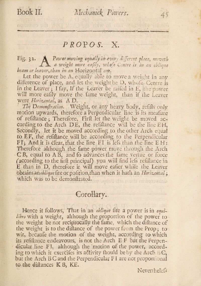 45 PROVO S. X. Fig. 31. A Vower moving equally m every 'different place, meveth a weight more eafily, rohofe Centre is in an oblique beam cr leaver, than in an Horizontal one. Let the power be A, equally able to move a weight in any difference of place, and let the weight be D, whole Centre is in the Leaver; I fay, If the Leaver be railed in E, the power will more eaflly move the fame weight, than if the Leaver were Horizontal, as A D. * ; 1  The Demonstration. Weight, or any heavy body, refills only motion upwards, therefore a Perpendicular line is its meaiure of refiilance ; Therefore, Firfl let the weight be moved ac¬ cording to the Arch DE, the refifiance will be the line EH, Secondly, let it be moved according to the other Arch equal to EF, the refiftance will be according to the Perpendicular FI; And it is clear, that the line FI is lefs than the line EH: Therefore although the fame power move through the Arch G B, equal to AB, and fo advances the fame vertue or force faccording to the firft principal) you will find lefs refifiance in E than in D, therefore it will move eafier while the Leaver obtains an oblique or politico,than when it hath an Horizontal 3. which was to bedemonfirated. Hence if follows, That in an oblique fire a power is in eqm~ llbro with a weight, although the proportion of the power to the weight be not reciprocally the fame, which the difiance of the weight is to the difiance of the power from the Prop; to wit, becaufe the motion of the weight, according to which its refifiance endeavours, is not the Arch E F but the Perpen¬ dicular line FI, although the 'motion of the power, accord¬ ing to which it exercifes its adlivity fhould be by the Arch BC, but the Arch B C and the Perpendicular FI are not proponional to the difiances KB, KE. Never thelef -
