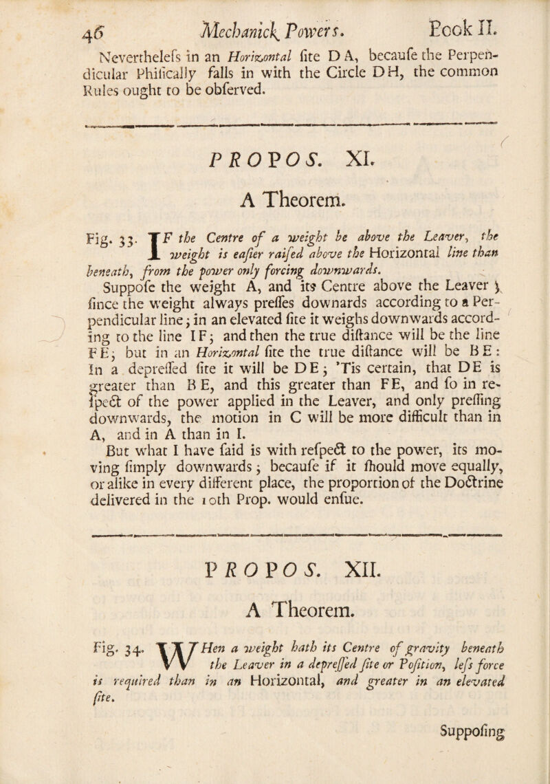 Neverrhelefs in an Horizontal fite D A, becaufe the Perpen¬ dicular Phifically falls in with the Circle DH, the common Rules ought to be obferved. PROP OS. XL A Theorem. Fig. 33. 'T F the Centre of a weight he above the Leaver, the X weight is eafter raifed above the Horizontal line than beneath, from the power only forcing downwards. Suppofe the weight A, and its Centre above the Leaver y fince the weight always prefles downards according to a Per¬ pendicular line'} in an elevated fite it weighs downwards accord¬ ing to the line IF; and then the true diftance will be the line PE; but in an Horizontal fite the true difiance will be BE: In a deprefled fite it will be DE; *Tis certain, that DE is greater than BE, and this greater than FE, and fo in re^ ipedt of the powfer applied in the Leaver, and only prefiing downwards, the motion in C will be more difficult than in A, and in A than in I. But what I have faid is with refpedt to the powTer, its mo¬ ving fimply downwards; becaufe if it fhould move equally, or alike in every different place, the proportion of the Dodtrine delivered in the 1 oth Prop, would enfue. P R O P O S. XII. A Theorem. Fig. 34. T T 7 Hen a weight hath its Centre of gravity beneath V V the Leaver in a deprefled fite or Pofition, lefs force is required than in an Horizontal, and greater in an elevated fte. Suppofing
