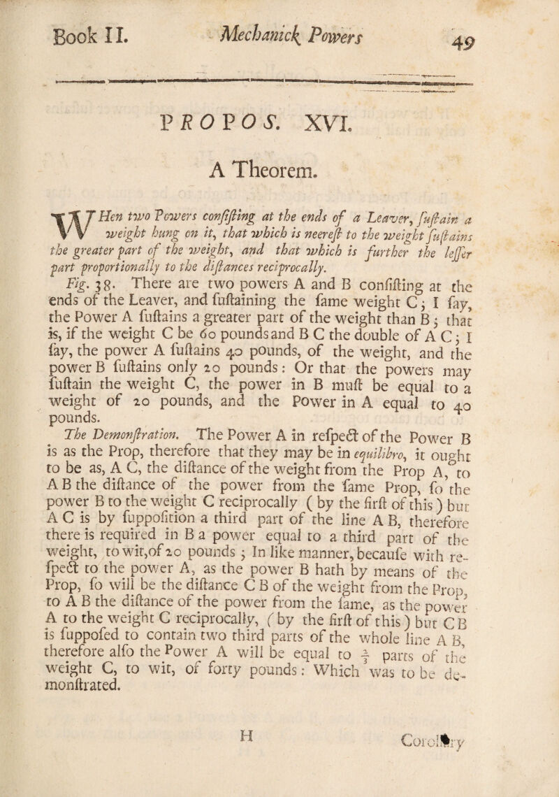 4 9 PRO VOS. XVL A Theorem, ■r % J Hen two Towers confifiing at the ends of a Leaver, fufiain a V V weight hung on it, that which is neerefi to the weight fuftains the greater fart of the weight, and that which is further the lelfer part frofortionally to the difiances reciprocally. Fig. 38. There are two powers A and B confifting at the ends of the Leaver, and fuftaining the fame weight C j I fay, the Power A fuftains a greater part of the weight than B ■, that is, if the weight C be <$o pounds and B C the double of A C; I fay, the power A fuftains 40 pounds, of the weight, and the power B fuftains only 10 pounds: Or that the powers may fuftain the weight C, the power in B malt be equal to a weight of 20 pounds, and the Power in A equal to 40 pounds. The Demonfiration. The Power A in refpedl of the Power B is as the Prop, therefore that they may be in equilihro, it ought to be as, A C, the diftance of the weight from the Prop A,to A B the diftance of the power from the fame Prop, fo’tbe power B to the weight C reciprocally ( by the firft of this) but A C is by fuppofition a third part of the line A B, therefore there is required in B a power equal to a third part of the weight, to wit,of 10 pounds; In like manner, becaule with re- fpeft to the power A, as the power B hath by means of the Prop, fo will be the diftance C B of the weight from the Prop to A B the diftance of the power from the lame, as the powT A to the weight C reciprocally, ( by the firft of this) but C B is fuppofed to contain two third parts of the whole line A B therefore alfo the Pow'er A will be equal to ■§■ parts of the weight C, to wit, of forty pounds: Which was to be de- monftrated.