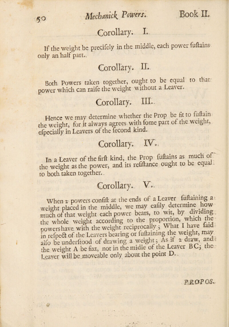 5° Mechanick Powers. Corollary. I. Book II If the weight be precifely in the middle, each power Mains only an half part.. Corollary. II. Both Powers taken together, ought to be equal to that power which can raife the weight without a Leaver. Corollary. III.. Hence we may determine whether the Prop be fit to Hi (lain the weight, for it always agrees with fome part of. the.weight, especially in Leavers of the Second kind. Corollary. IV. In a Leaver of the firft kind, the Prop luftains as much of the weight as the power, and its refiftance ought to be equal, to both taken together., When t powers confift at the ends of a Leaver ftiftaining a weight placed in the middle, we may eafily determine how much of that weight each power bears, to wit, by dividing, the whole weight according to the proportion, which the cowers have with the weight reciprocally ; What I have lata in refpeft of the Leavers bearing or fuftaining the weight, may/ aifo be understood of drawing a weight} As_ if a draw, and ; the weight A be fixt, not in the midle of the Leaver BC} the Leaver will be . moveable only about the point D TiRffP OS.,