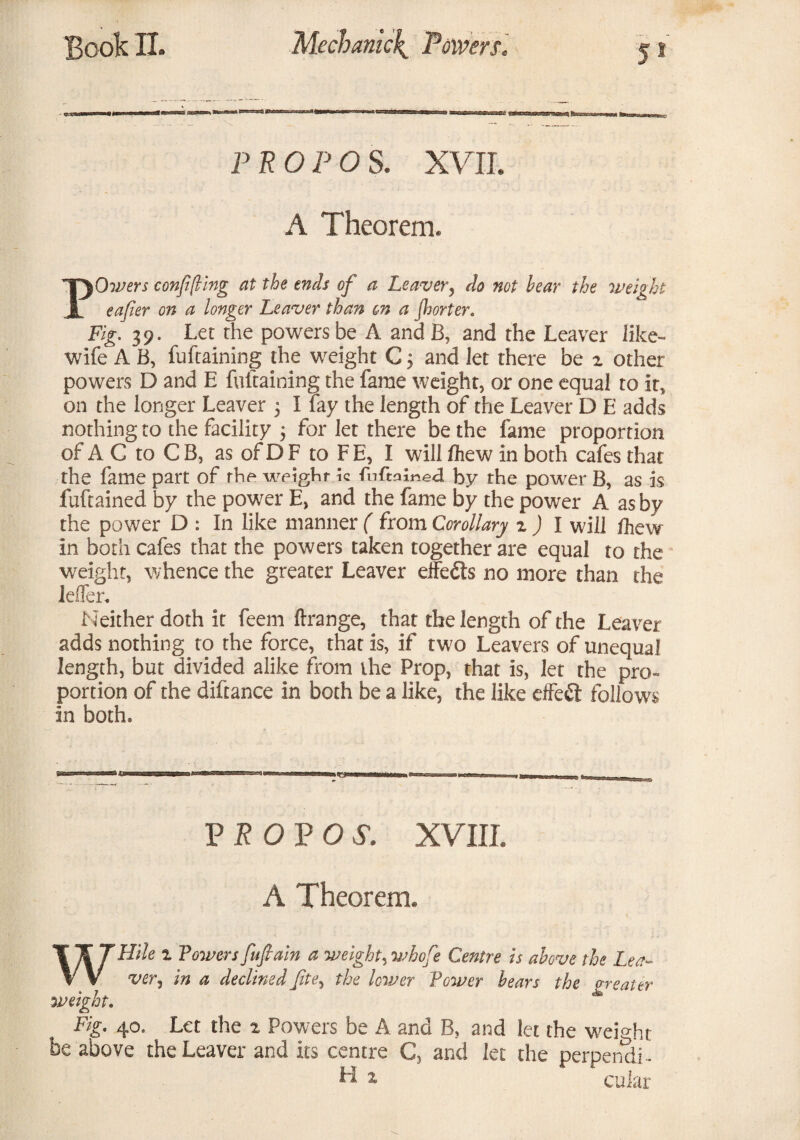 P EOF OS. XVII. A Theorem. POivers confining at the ends of a Leaver, do not bear the weight eafier on a longer Leaver than on a Jhorter. Fig. 39. Let the powers be A and B, and the Leaver like- wife A B, fuftaining the weight C 5 and let there be 2 other- powers D and E fuftaining the fame weight, or one equal to it, on the longer Leaver 5 I fay the length of the Leaver D E adds nothing to the facility $ for let there be the fame proportion of A G to C B, as of D F to FE, I will /hew in both cafes that the fame part of the weighr k fnftmined by the power B, as is fuftained by the power E, and the fame by the power A as by the power D : In like manner ( from Corollary z ) I will fhew in both cafes that the powers taken together are equal to the weight, whence the greater Leaver effects no more than the lefler. Neither doth it feem ftrange, that the length of the Leaver adds nothing to the force, that is, if two Leavers of unequal length, but divided alike from ihe Prop, that is, let the pro¬ portion of the diftance in both be a like, the like effect follows In both* P R O P O S. XVIII. A Theorem. WHUe z Towers fufiain a weighty whofe Centre is above the Lea- ver, in a declined fite, the lower Tower bears the greater weight. Fig. 40. Let the 2 Powers be A and B, and let the weight be above the Leaver and its centre C, and let the perpendi- H * cuiar