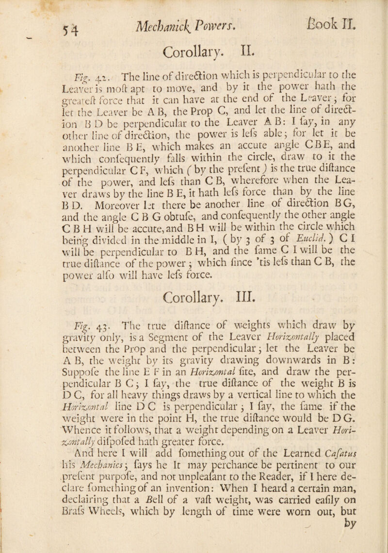 Corollary. II. Fig. 42. The line of dire&ion which is perpendicular to the Leaver is moft apt to move, and by it the power hath the greateft force that it can have at the end of the Leaver; toi¬ let the Leaver be A B, the Prop C, and let the line of direct¬ ion B D be perpendicular to the Leaver A B: I lay, in any other line of direction, the power is lefs able; for let it be another line BE, which makes an accute angle CBE, and which confequently falls within the circle, draw to it the perpendicular C F, which ( by the prefent.) is the true diftance of the power, and lefs than C B, wherefore when the Lea¬ ver draws by the line B E, it hath lefs force than by the line B D. Moreover let there be another line of dire&ion BG, and the angle C B G obtufe, and confequently the other angle CBH will be accute, and B H will be within the circle which being divided in the middle in 1, ( by 3 of 3 or Euclid. ) C I will be perpendicular to B H, and the fame C I will be the true diftance of the power; which lince ’tis lefs than C B, the power alfo will have lefs force. Corollary. III. Fig. 43. The true diftance of weights which draw by gravity only, is a Segment of the Leaver Horizontally placed between the Prop and the perpendicular 3 let the Leaver be A B, the weight by its gravity drawing downwards in B: Suppofe the line E F in an Horizontal lire, and draw the per¬ pendicular B C; I fay, the true diftance of the weight B is D C, for all heavy things draws by a vertical line to which the Horizontal line D C is perpendicular 3 I fay, the fame if the weight were in the point H, the true diftance would be D G„ Whence it follows, that a weight depending on a Leaver Hori¬ zontally difpofed hath greater force. And here I will add fomethingout of the Learned Cafatus his Mechanics; fays he It may perchance be pertinent to our prefent purpofe, and not unpleafant to the Reader, if l here de¬ clare fomethingof an invention: When I heard a certain man, declaring that a f?ell of a vaft weight, was carried eafily on Brafs Wheels, which by length of time were worn out, but