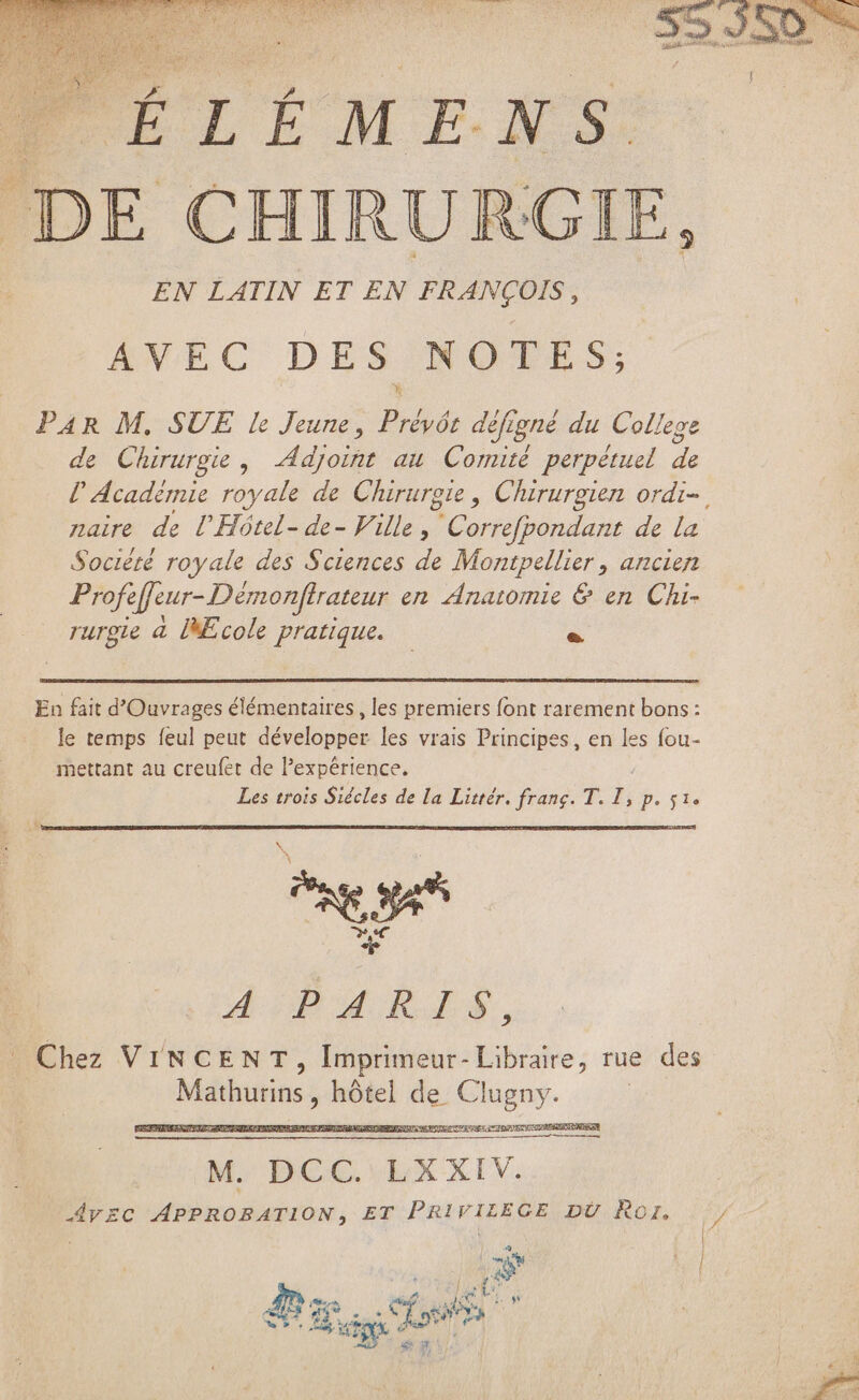 DE CHIRURGIE, EN LATIN ET EN FRANÇOIS, AVEC DES NOTES; PAR M. SUE le Jeune, Préyá: défigné du College de Chirurgie, Adjoint au Comité perpétuel de P Académie royale de Chirurgie , Chirurgien ordi- naire de Ü.Hótel- de- Ville, Correfpondant de la Société royale des Sciences de Montpellier, ancien Profe effeur-Démonftrateur en Anatomie &amp; en Chi- rurgte à Ecole pratique. | P En fait d'Ouvrages élémentaires , les premiers font rarement bons: le temps feul peut développer les vrais Principes, en les fou- mettant au creufet de l'expérience. Les trois Siécles de la Littér. franc. T. ài p. 51e \ p \ 4doDu R4, Chez VINCENT, Imprimeur- Libraire, rue des Mathurins iri de. Clugny. | EST ms M. DCC. LXXIV. AVEC APPROBATION, ET PRIVILEGE DU Ror. E em . Ses tS WT