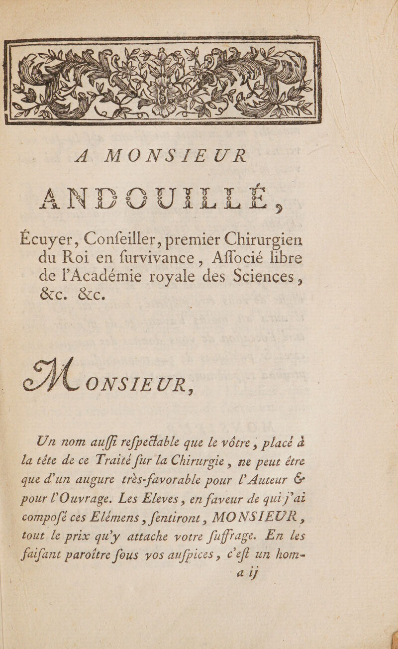 g2 D TNCS e AR 4, ANDOUILLÉ, Écuyer, Confeiller, premier Chirurgien du Roi en (urvivance., Aflocié hbre de l'Académie royale des Sciences, ec GG 6 ONSIEUR, Un nom auffi refpeütable que Ie vótre , placé à la tête de ce Traité für la Chirurgie, ne peut être que d'un augure très-favorable pour ÜAuteur &amp; pour l'Ouvrage. Les Eleves , en faveur de qui j'ai compofe ces Elémens , fentiront, MONSIEUR, tout le prix pe y attache votre fuffrage. En i — feifant paroítre fous vos aufpices , c'efl un hom- a ij