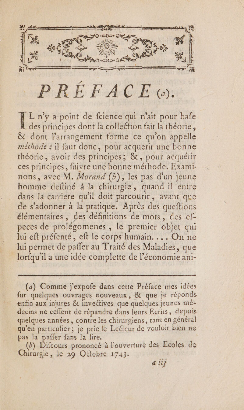 JE SPERA Ud € A ES +. * se | t 7» (@ p Lid Buon L n'y a point de fcience qui n'ait pour bafe des principes dont la collection fait la théorie, &amp; dont l'arrangement forme ce qu'on appelle méthode : il faut donc, pour acquerir une bonne théorie, avoir des principes; &amp; , pour acquérir ces Biiepet: fuivre une bonne méthode. Exami- nons , avec M. Morand (P) , les pas d'un jeune homme deftiné à la chirurgie, quand il entre dans la carriere qu'il doit parcourir, avant que de s'adonner à la pratique. Après des queftions élémentaires, des définitions de mots, des ef- peces de prolégomenes , le premier objet qui lui eft préfenté, eft le corps humain... . On ne lui permet de paffer au Traité des Maladies, que lorfqu’il a une idée complette de l'économie ani- (a) Comme j'expofe dans cette Préface mes idées fur quelques ouvrages nouveaux, &amp; que Je réponds enfin aux injures &amp; inveclives que ‘quelques j jeunes mé- . decins ne ceflent de répandre dans leurs Ecrits, depuis quelques années , contre les chirurgiens, pn en général qu'en particulier ; ; je priele Lecteur de vouloir bien ne pas la paffer fans la lire. (P) Difcours prononcé à l'ouverture des Ecoles de Chirurgie, le 29 Oftobre 1743. a il}