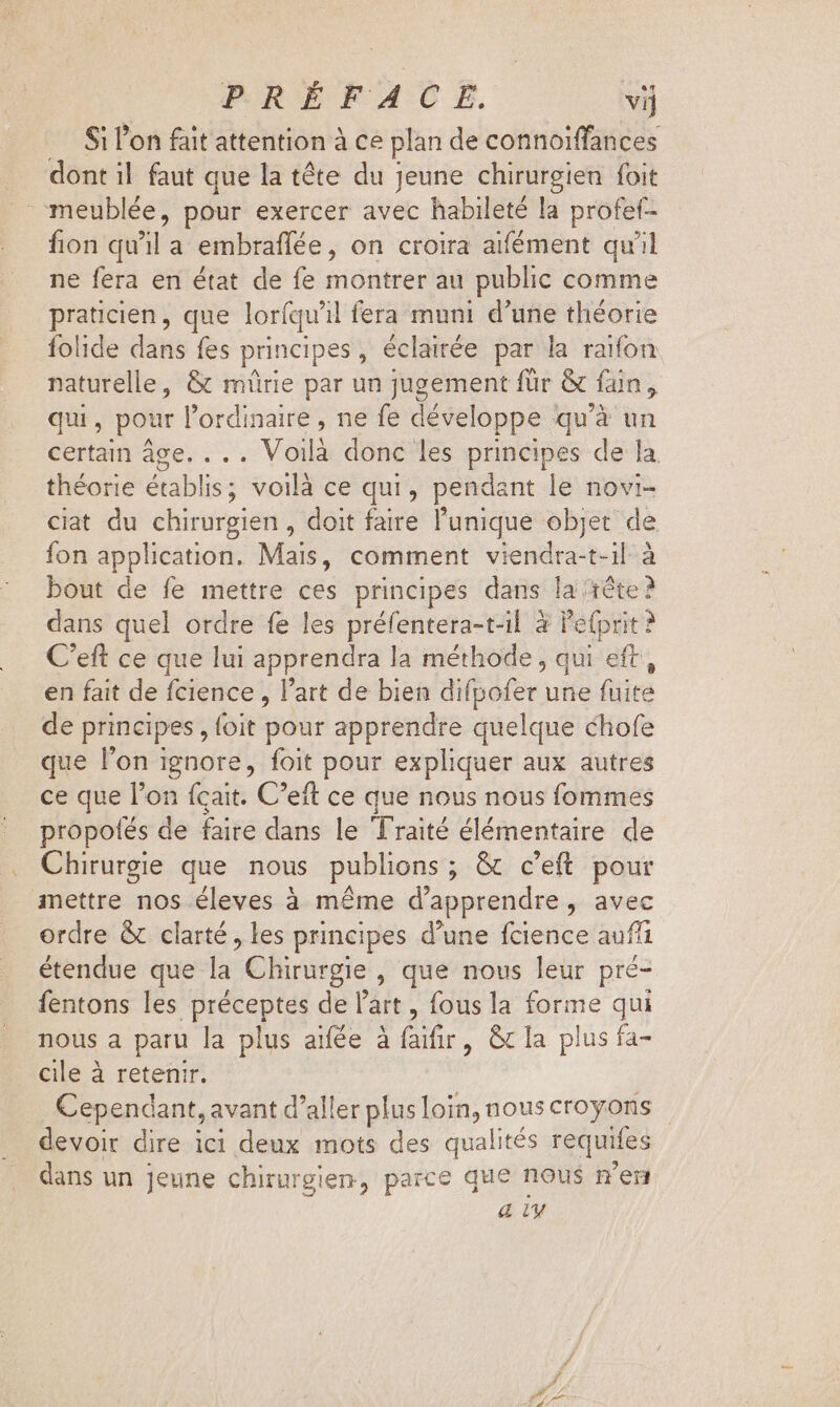 Si l'on fait attention à ce plan de connoiffances dont il faut que la téte du jeune chirurgien foit meublée, pour exercer avec habileté la profef- fion qu'il a embraflée, on croira aifément qu'il ne fera en état de fe montrer au public comme praticien, que loríqu'il fera muni d'une théorie folide dans fes principes, éclairée par la raifon naturelle, &amp; mürie par un jugement für &amp; fan, qui, pour l'ordinaire , ne fe développe qu 'à un certain àge. ... Voilà donc les principes de la théorie établis; voilà ce qui, pendant le novi- ciat du chirurgien, doit faire l'unique objet de fon application. Mais, comment vieni: -t-1l : bout de fe mettre ces principes dans la rête? dans quel ordre fe les préfentera-t-il à Pefprit ? C'eft ce que lui apprendra la méthode, qui eft, en fait de fcience , l’art de bien difodfer. une fuite de principes, (oia pour apprendre quelque chofe que l'on ignore, foit pour expliquer aux autres ce que l'on (cait. C'eft ce que nous nous fommes propofés de faire dans le Traité élémentaire de Chirurgie que nous publions ; &amp; c'eft pour mettre nos éleves à méme d'apprendre, avec ordre &amp; clarté, les principes d'une fcience aufi étendue que bé: Chirurgie , que nous leur pré- fentons les préceptes de l’art, fous la forme qui nous a paru la plus aifée à faifir, &amp;c la plus fa- cile à retenir. Cependant, avant d' aller plus loin, nous croyons | devoir dire ici deux mots des qualités requifes dans un Jeune chirurgien, parce que nous n'en &amp; iv