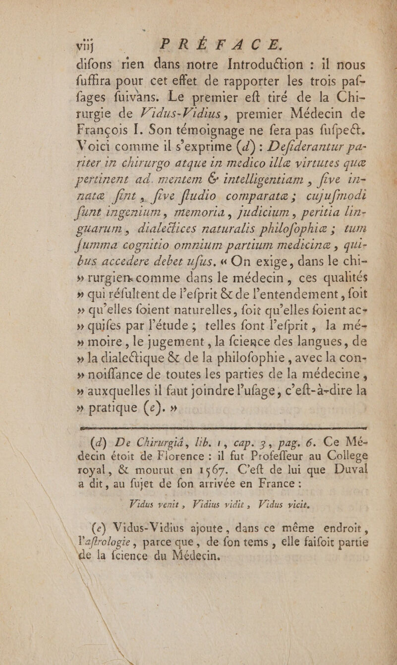 difons rien dans notre [ntroduétion : il nous fufhira pour cet effet de rapporter les trois paf- fages fuivans. Le premier eft tiré de la Chi- rurgie de Fidus-Widius, premier Médecin de Francois I. Son témoignage ne fera pas fufpect. Voici comme il s'exprime (7) : Defiderantur pa- riter wu Lear po atque in medico illg virtutes qua pertinent ad. mentem € intelligentiam , five in- nate fmt, five fludio comparatæ ; cujufmodi funt ingenium , memoria , Judicium , peritia lin- guarum , dialeülices naturalis philofophie ;. tum fumma cognitio omnium partium medicina, qui- bus accedere debet ufus. « On exige, dans » chi- » rurgiencomme dans le médecin, ces qualités » qui réfultent de l'efprit &amp; de 'entendement , foit » qu'elles foient naturelles, foit qu'elles (aet ac- » quifes par l'étude ; telles font l'efprit, la mé- » moire, le jugement , la fciegce des langues, de » la diale&amp;tique &amp; de la philofophie , avec la con- » noiffance de toutes les parties de la médecine, » auxquelles il faut joindre l'ufage , c'eft-à-dire la » pratique (e). » (d) De Chirurgiá , lib. 1, cap. 3, pag. 6. Ce Mé- decin étoit de Florence : il fut Profeffeur au College royal, &amp; mourut en 1567. C'eft de lui que Duval a dit, au fujet SE fon arrivée en France : Vidus venit, Vidius vidit, Vidus vicit. (e) Vidus-Vidius ajoute, dans ce même endroit, l'affrologie, parce que, de fon tems , elle faifoit partie de la ícience du Médecin. Lee: 22 n.