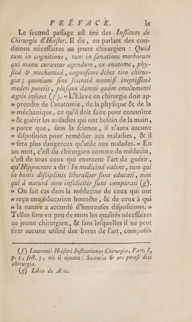 - Le fecond paffage eft tiré des Izffizuts. de Chirurgie d Heifler. M dit , en parlant des con- ditions néceffaires au jeune chirurgien : Quid Lum 1n cognitione , tum in fanatione morborum qui manu curantur agendum , ex anatome , phy- JE toL € mechanicá , cognofcere debet. tiro os - gie; quoniam fine fcientiá nonni 7 ineptiffemè mederi poterit , plufque damni quam emolumentt egris inferet (f). « L'Eleve en chirürgie doit ap- » prendre de l'anatomie , de la phyfique &amp; de la » méchanique , ce qu'il doit faire pour connoitre » &amp; guérir les maladies qui ont befoin de la main, » parce que, fans la fcience , il n'aura aucune » difpofition pour remédier aux maladies, &amp; il » fera plus dangereux qu'utile aux malades. » En un mot, c'eft du chirurgien comme du médecin, c'eft de tous ceux qui exercent l'art de guérir, qu'Zppocrate a dit : In medicind valent, tum qui in bonis difciplinis liberaliter funt. educati , tum qui à naturá non infeliciter funt comparati (g). « On fait cas dansla médecine de ceux qui ont »recu une;éducation honnête , &amp; de ceux à qui » la nature a accordé d'heureufes difpofitions. » Telles font en peu de mots les qualités néceffaires au Jeune chirurgien , &amp; fans le(quelles il ne peut tiret aucune utilité des: livres de l’art, compotes | (ff) Laurent Heifferi Inflitutiones Chirurgia, Part. I, pe 5; fe&amp;. 3, où il ajoute: Scientia &amp; ars poteft dici chirurgia. (g) Libro de Arte,