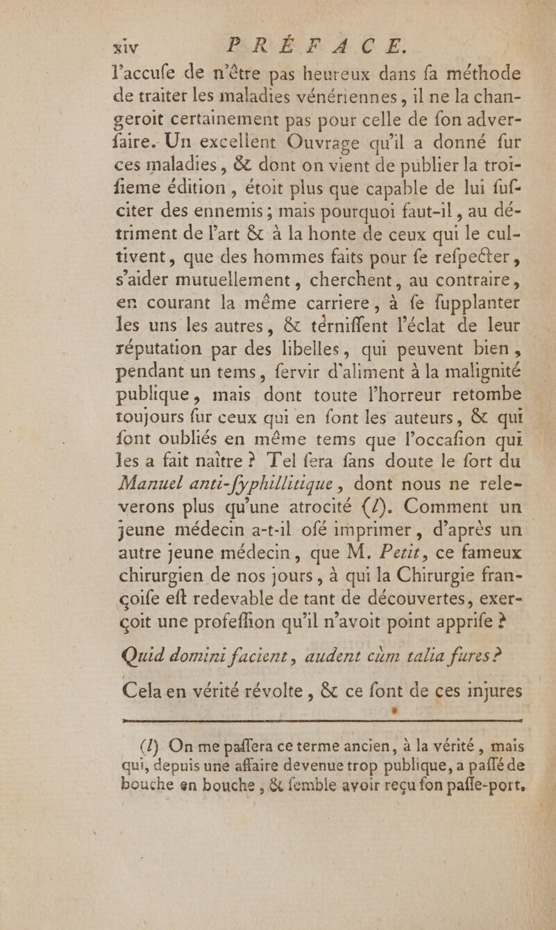 l'accufe de n'être pas heureux dans fa méthode de traiter les maladies vénériennes, il ne la chan- geroit certainement pas pour celle de fon adver- faire. Un excellent Ouvrage qu'il a donné fur ces maladies, &amp; dont on vient de publier la troi- fieme édition , étoit plus que capable de lui fuf- citer des ennemis ; mais pourquoi faut-il , au dé- triment de l'art &amp; à la honte de ceux qui le cul- tivent, que des hommes faits pour fe refpecter, saider mutuellement, cherchent, au contraire, en courant la méme carriere, à fe fupplanter les uns les autres, &amp; térniffent l'éclat de leur réputation par des libelles, qui peuvent bien, pendant un tems, fervir d'aliment à la malignité publique, mais dont toute l'horreur retombe toujours fur ceux qui en font les auteurs, &amp; qui font oubliés en méme tems que l'occafion qui les a fait naître ? Tel fera fans doute le fort du Manuel anti-fyphillitique , dont nous ne rele- verons plus qu'une atrocité (7). Comment un jeune médecin a-t-1l ofé imprimer, d’après un autre Jeune médecin, que M. Pezit, ce fameux chirurgien de nos jours , à qui la Chirurgie fran- çoife eft redevable de tant de découvertes, exer- coit une profefhon qu'il n'avoit point apprife ? Quid domini facient , audent cám talia fures? Cela en vérité révolte , &amp; ce font de ces injures B (I) On me paffera ce terme ancien, à la vérité , mais qui, depuis une affaire devenue trop publique, a paíIé de bouche en bouche , &amp; femble avoir reçu fon pafle-port,