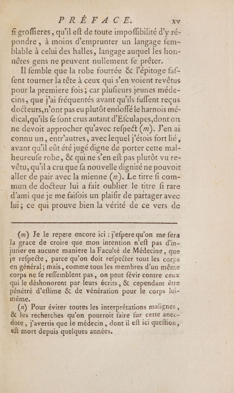 fi groffieres, qu'il eft de toute impoffibilité d'y ré- ondre , à moins d'emprunter un langage fem- blable à celui des halles, langage auquel les hon- nétes gens ne peuvent nullement fe préter. Il femble que la robe fourrée &amp; l'épitoge fat- fent tourner la téte à ceux qui s'en voient revétus pour la premiere fois; car plufieurs Jeunes méde- cins, que J'ai fréquentés avant qu'ils fuffent reçus docteurs,n'ont pas eu plutót endoflé le harnois mé- dical,qu’ils fe font crus autant d'Efculapes,dont on ne devoit approcher qu'avec refpe&amp; (72). J'en ai connu un, entr'autres , avec lequel j'étois fort lié, avant qu'il eût été jugé digne de porter cette mal- heureufe robe, &amp; qui ne s'en eft pas plutót vu re- vêtu, qu'il a cru que fa nouvelle dignité ne pouvoit aller de pair avec la mienne (7). Le titre fi com- mun de docteur lui a fait oublier le titre. fi rare d'ami que je me faifois un plaifir de partager avec lui; ce qui prouve bien la vérité de ce vers de (m) Je le repete encore ici : j'efpere qu'on me fera la grace de croire que mon intention n'eft pas d'in- jurier en aucune maniere la Faculté de Médecine , que je refpeéte, parce qu'on doit refpeéter tout les corps en général; mais, comme tous les membres d'un méme corps ne fe reffemblent pas, on peut févir contre ceux qui le déshonorent par leurs écrits, &amp; cependant être pénétré d'eftime &amp; de vénération pour le corps lui- méme. (2) Pour éviter toutes les interprétations malignes , &amp; les recherches qu'on pourroit faire fur cette anec- eft mort depuis quelques années.