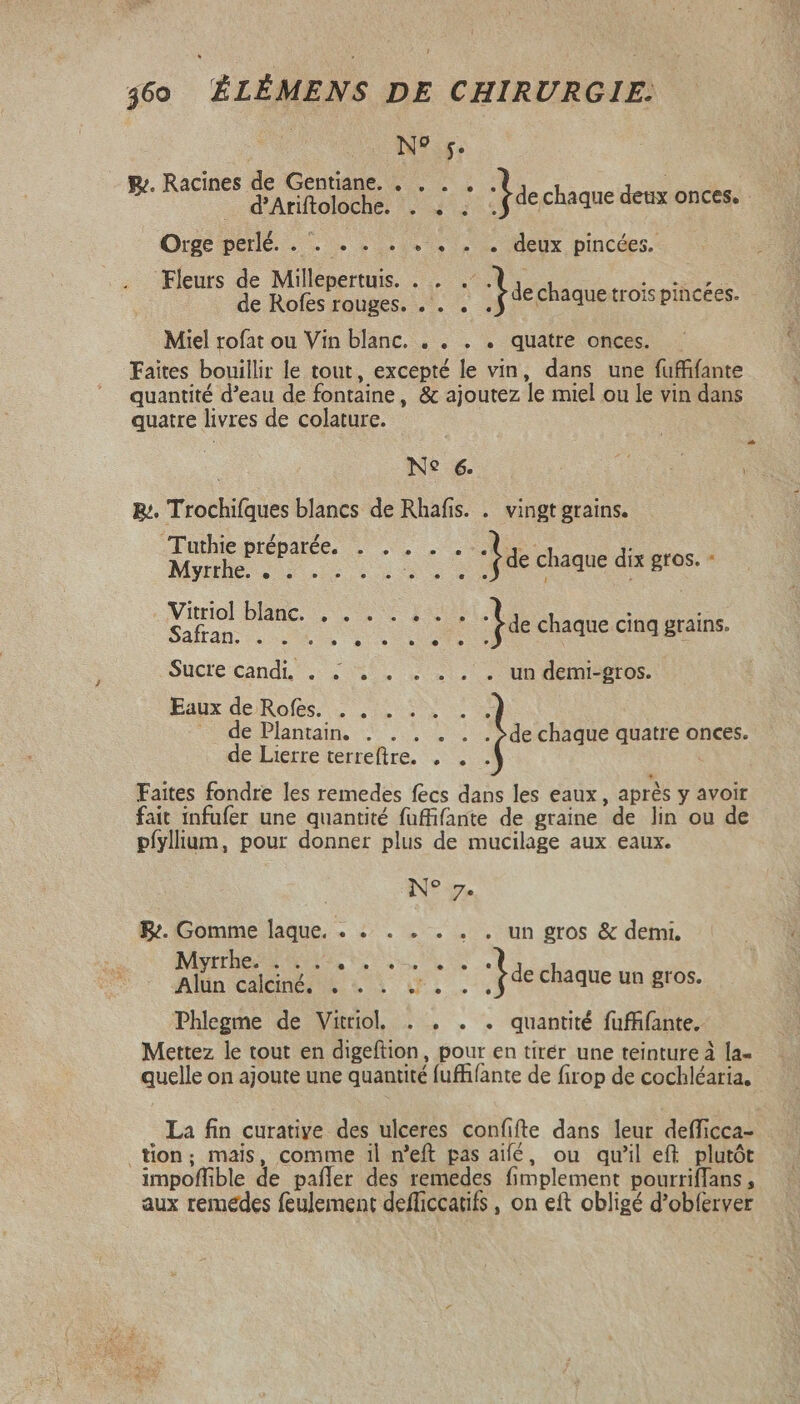 N? 5. y. Racines CAECUS. y CRT de chaque deux onces. - Orge perlé. . . . . . . . . . deux pincées. Fleurs AA cidem No à de chaque trois pincées. Miel rofat ou Vin blanc. . . . . quatre onces. Faites bouillir le tout, excepté le vin, dans une fuffifante quantité d'eau de fontaine, &amp; ajoutez le miel ou le vin dans quatre livres de colature. : Ne 6. B:. Trochifques blancs de Rhafis. . vingt grains. Moe e Lll edemedsges. Vitriol blanc. . . . . Safran. . ME Tie chaque cinq grains. Sucre cand, . . $/.. . . , . un demi-ptos. Eaux de Rofes. . . NL cde Plants, 2... Sos de chaque quatre onces. de Lierre terreftre. . . . j Faites fondre les remedes fecs dans les eaux , aprés y avoir fait infufer une quantité fuffifante de graine de lin ou de pífylium, pour donner plus de mucilage aux eaux. N° 7. Be. Gomme laque, . . . . . . . un gros &amp; demi, rrh 9» 5: 9». © e &gt; 3 .--.€* Alun calciné, 7. 211 .ÿdechaque un gros, Phlegme de Vittiol . . . . quantité fufhfante. Mettez le tout en digeftion, pour en tirér une teinture à la- quelle on ajoute une quantité fuffifante de firop de cochléaria, La fin curative des ulceres confifte dans leur defficca- tion; mais, comme il n'eft pas aifé, ou qu'il eft. plutôt impoffible de pafler des remedes fimplement pourriffans , aux remedes feulement defficcatifs , on eft obligé d'obferver