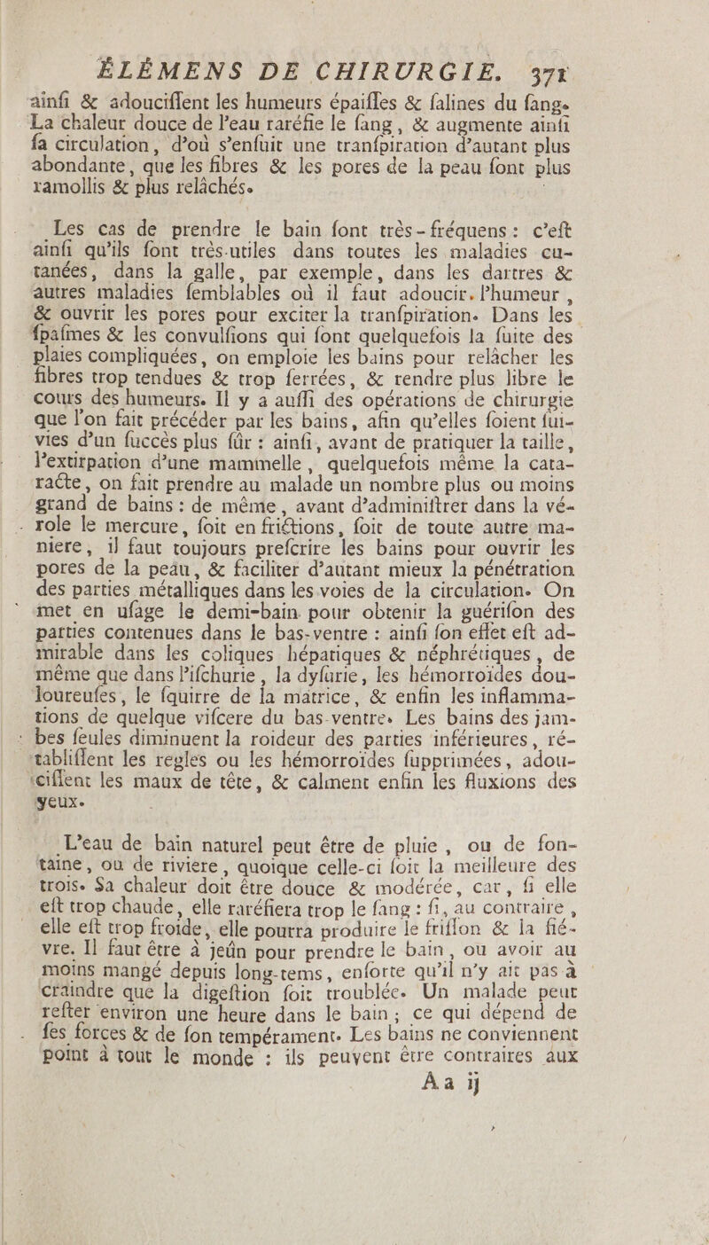 ainfi &amp; adouciffent les humeurs épaifles &amp; falines du fang- La chaleur douce de l'eau raréfie le fang , &amp; augmente ainfi fa circulation, d’où s'enfuüit une tranfpiration d'autant plus abondante, que les fibres &amp; les pores de la peau font plus ramollis &amp; plus reláchés. Les cas de prendre le bain font trés-fréquens: c'eft ainfi qu'ils font trés.utiles dans toutes les maladies cu- tanées, dans la galle, par exemple, dans les dartres &amp; autres maladies femblables où il faut adoucir. Phumeur , &amp; ouvrir les pores pour exciter la tranfpiration. Dans les fpafmes &amp; les convulfions qui font quelquefois la fuite des . plaies compliquées, on emploie les bains pour relâcher les fibres trop tendues &amp; trop ferrées, &amp; rendre plus libre le cours des humeurs. Il y a aufli des opérations de chirurgie que l'on fait précéder par les bains, afin qu'elles foient fui- vies d'un fuccés plus für : ainfi, avant de pratiquer la taille, Pextirpation d'une mamimelle, quelquefois méme la cata- racte, on fait prendre au malade un nombre plus ou moins grand de bains: de même, avant d’adminiftrer dans la vé- - role le mercure, foit en fictions, foit de toute autre ma- niere, 1} faut toujours prefcrire les bains pour ouvrir les pores de la peäu, &amp; faciliter d'autant mieux la pénétration des parties métalliques dans les voies de la circulation. On met en ufage le demi-bain pour obtenir la guérifon des parties contenues dans le bas-ventre : ainfi fon effet eft ad- mirable dans les coliques hépatiques &amp; néphrétiques, de méme que dans P'ifchurie , la dyfurie, les hémorroides dou- loureufes, le fquirre de la matrice, &amp; enfin les inflamma- tions de quelque vifcere du bas.ventre. Les bains des jam- : bes feules diminuent la roideur des parties inférieures, ré- tabliflent les regles ou les hémorroides fupprimées, adou- '€iflent les maux de tête, &amp; calment enfin les fluxions des yeux. L'eau de bain naturel peut être de pluie, ou de fon- taine, ou de riviere, quoique celle-ci foit la meilleure des trois. $a chaleur doit être douce &amp; modérée, car, fi elle eft trop chaude, elle raréfiera trop le fang : fi, au contraire , elle eft trop froide, elle pourra produire le friflon &amp; la fié- vie. Il faut être à jeün pour prendre le bain, ou avoir au moins mangé depuis long-tems, enforte qu'il n'y ait pas à craindre que la digeftion foit troublée- Un malade peut refter environ une heure dans le bain; ce qui dépend de fes forces &amp; de fon tempérament. Les bains ne conviennent point à tout le monde : ils peuvent être contraires aux Aa ij