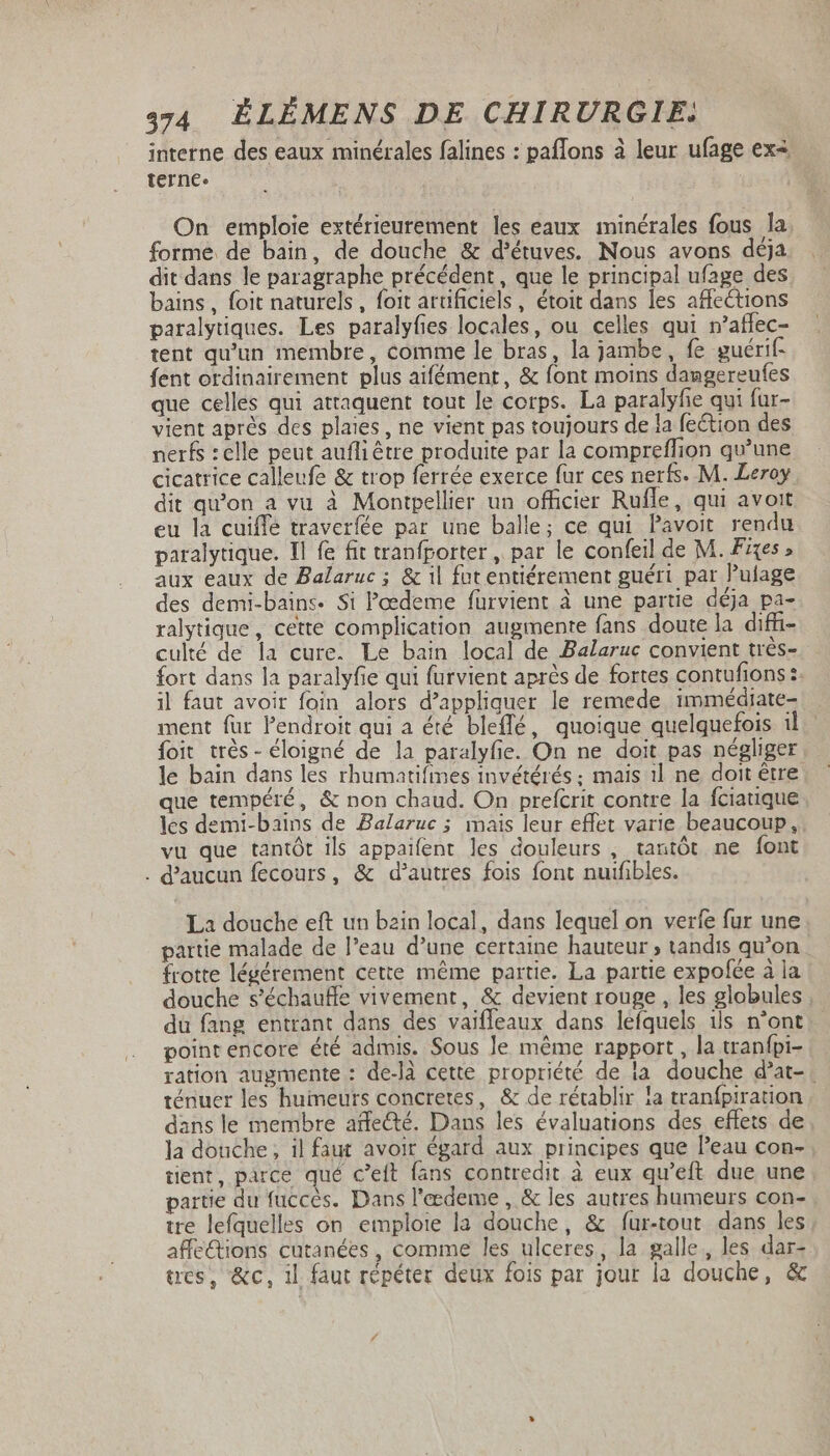 interne des eaux minérales falines : paffons à leur ufage ex4 terne. On emploie extérieurement les eaux minérales fous la forme de bain, de douche &amp; d'étuves. Nous avons déja dit dans le paragraphe précédent, que le principal ufage des bains, foit naturels, foit artificiels, étoit dans les affections paralytiques. Les paralyfies locales, ou celles qui n'affec- tent qu'un membre, comme le bras, la jambe, fe guérif- fent ordinairement plus aifément, &amp; font moins dangereufes que celles qui attaquent tout le corps. La paralyfie qui fur- vient aprés des plaies, ne vient pas toujours de la feétion des nerfs : elle peut aufli être produite par la compreffion qu'une cicatrice calleufe &amp; trop ferrée exerce fur ces nerfs. M. Leroy dit qu'on a vu à Montpellier un officier Rufle, qui avoit eu la cuiffe traverfée par une balle; ce qui Pavoit rendu paralytique. Il fe fit tranfporter , par le confeil de M. Fixes, aux eaux de Balaruc ; &amp; il fat entiérement guéri par Pulage. des demi-bains. Si Pœdeme fürvient à une partie déja pa- ralytique, cette complication augmente fans doute la diffi- culté de la cure. Le bain local de Balaruc convient très- fort dans la paralyfie qui furvient après de fortes contufions :. il faut avoir foin alors d'appliquer le remede immédiate- ment für l'endroit qui a été bleffé, quoique quelquefois 1. foit trés- éloigné de la paralyfie. On ne doit pas négliger le bain dans les rhumatifines invétérés ; mais i1 ne doit être que tempéré, &amp; non chaud. On prefcrit contre la fciauque les demi-bains de Balaruc ; mais leur effet varie beaucoup, . vu que tantôt ils appaifent les douleurs , tantôt ne font . d'aucun fecours, &amp; d'autres fois font nuifibles. La douche eft un bain local, dans lequel on verfe fur une partie malade de l'eau d'une certaine hauteur ; tandis qu'on frotte légérement cette même partie. La partie expofce à la douche s'échauffe vivement, &amp; devient rouge , les globules du fang entrant dans des vaiffeaux dans leíquels ils n'ont | point encore été admis. Sous le méme rapport, la tranfpi- ration augmente : de-là cette propriété de la douche d'at- ténuer les humeurs concretes, &amp; de rétablir la tranfpiration dans le membre affecté. Dans les évaluations des effets de la douche, il faut avoir égard aux principes que l'eau con- tient, parce qué c'eft fans contredit à eux qu'eft due une partie du fuccès. Dans l'eedeme , &amp; les autres humeurs con- tre lefquelles on emploie la douche, &amp; fur-tout dans les affe&amp;ions cutanées, comme les ulceres, la galle, les dar- tres, &amp;c, il faut répéter deux fois par jour la douche, &amp;