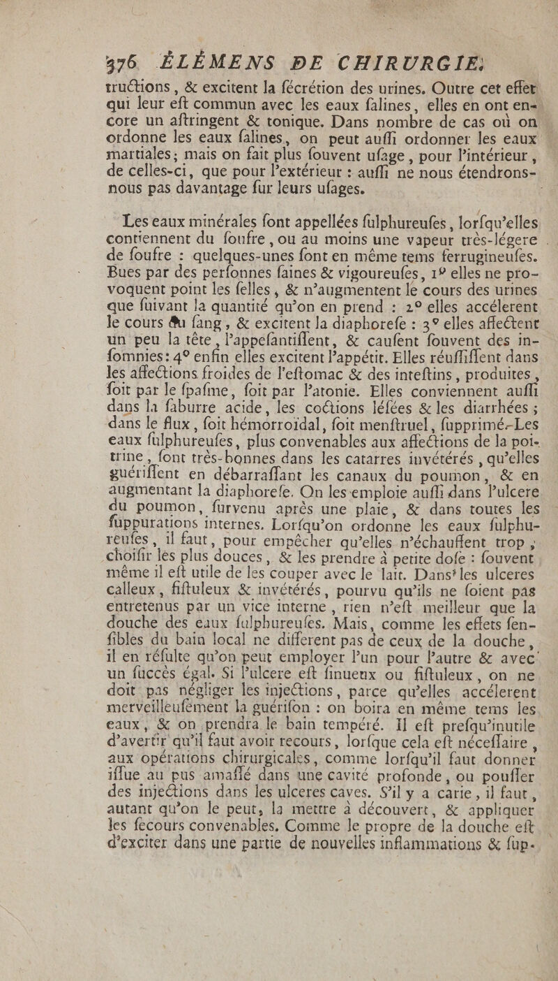 tructions , &amp; excitent la fécrétion des urines. Outre cet effet: qui leur eft commun avec les eaux falines, elles en ont en- core un aftringent &amp; tonique. Dans nombre de cas où on ordonne les eaux falines, on peut auffi ordonner les eaux martiales; mais on fait plus fouvent ufage , pour l'intérieur , de celles-ci, que pour l'extérieur : auffi ne nous étendrons- nous pas davantage fur leurs ufages. Les eaux minérales font appellées fulphureufes , lorfqu'elles contiennent du foufre , ou au moins une vapeur très-légere . de foufre : quelques-unes font en méme tems ferrugineufes. Bues par des perfonnes faines &amp; vigoureufes , 1? elles ne pro- voquent point les felles , &amp; n'augmentent le cours des urines que füivant la quantité qu'on en prend : 2? elles accélerent le cours &amp;i fang , &amp; excitent la diaphorefe : 3° elles affectent un peu la tête, l'appefantiflent, &amp; caufent fouvent des in- fomnies: 4° enfin elles excitent l'appétit. Elles réuffiffent dans les affections froides de l'eftomac &amp; des inteftins , produites, foit par le fpafme, foit par l'atonie. Elles conviennent auffi dans la faburre acide, les coctions léfées &amp; les diarrhées ; dans le flux, foit hémorroidal, foit menftruel, fupprimé.-Les eaux fulphureufes, plus convenables aux affections de la poi- trine , font trés- bonnes dans les catarres invétérés , qu'elles guériffent en débarraffant les canaux du poumon, &amp; en augmentant Ia diaphorefe. On les:emploie auffi dans Pulcere du poumon, furvenu aprés une plaie, &amp; dans toutes les füppurations internes. Lorfqu'on ordonne les eaux fulphu- reufes , il faut, pour empêcher qu’elles n’échauflent trop ; .choifir les plus douces, &amp; les prendre à petite dofe : fouvent même 1l eft utile de les couper avec le lait. Dans*les ulceres calleux, fiftuleux &amp; invétérés, pourvu qu'ils ne foient pas entretenus par un vice interne , rien n'eft meilleur que la douche des eaux fulphureufes. Mais, comme les effets fen- fibles du bain local ne different pas de ceux de la douche, il en réfulte qu'on peut employer l'un pour l'autre &amp; avec: un fuccès égal. Si l'uleere eft finuenx ou fiftuleux, on ne doit pas négliger les injections, parce qu’elles accélerent metveilleufement la guérifon : on boira en méme tems les eaux, &amp; on prendra le bain tempéré. Il eft prefqu'inutile d’avertir qu'il faut avoir recours, lor(que cela eft néceflaire , aux opérations chirurgicales, comme lorfqu'il faut donner iffue au pus amafíé dans une cavité profonde, ou poufler des injections dans les ulceres caves. S'il y a carie, il faut, autant qu'on le peut, la mettre à découvert, &amp; appliquer les fecours convenables. Comme le propre de la douche eft d'exciter dans une partie de nouvelles inflammations &amp; füp-