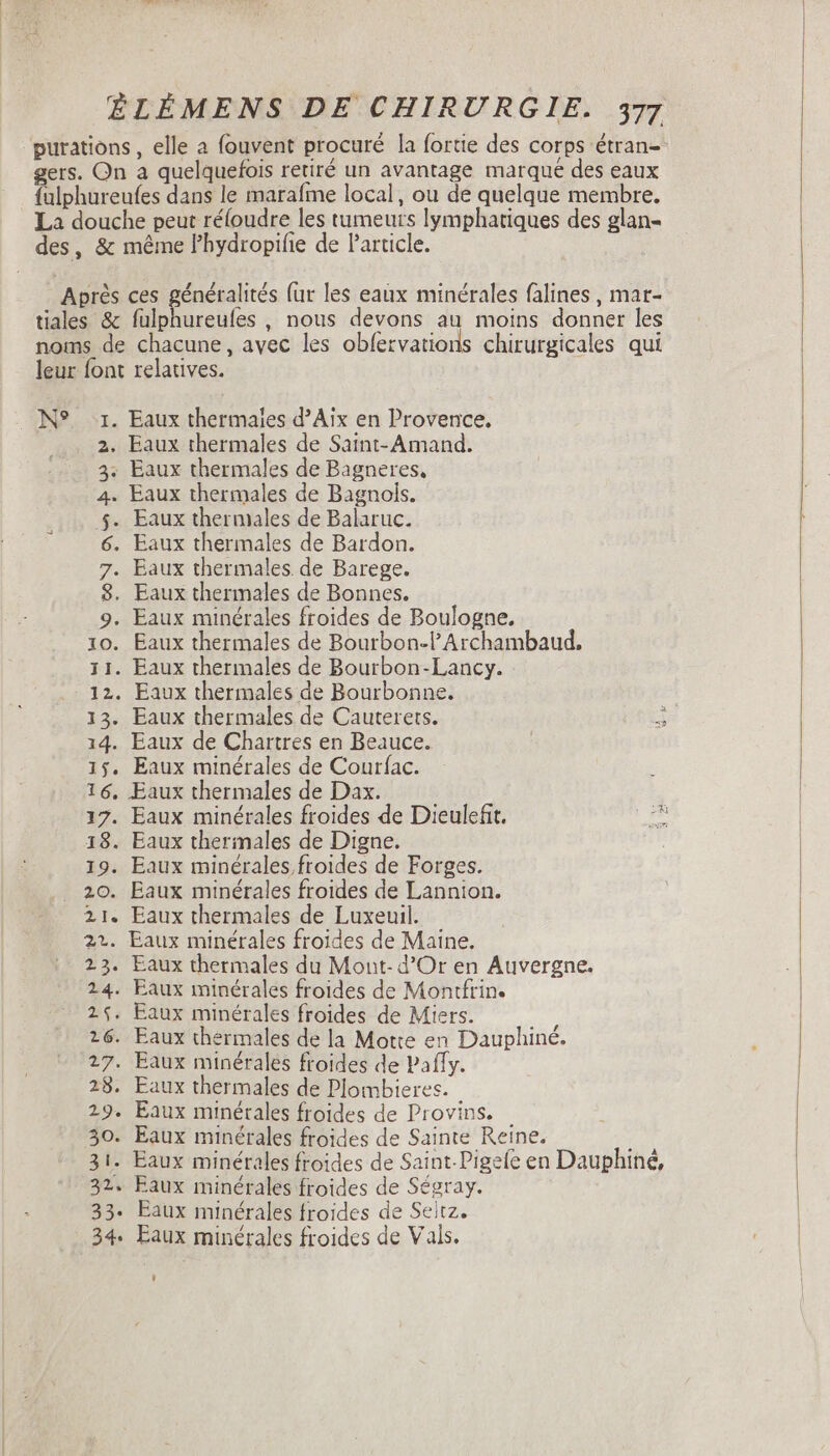 purations , elle a fouvent procuré la fortie des corps étran- gers. On a quelquefois retiré un avantage marque des eaux fulphureufes dans le marafme local, ou de quelque membre. La douche peut réloudre les tumeurs lymphatiques des glan- des, &amp; méme l'hydropifie de Particle. Après ces généralités fur les eaux minérales falines, mar- tiales &amp; fulphureufes , nous devons au moins donner les noms de chacune, avec les obfervations chirurgicales qui leur font relatives. N° 1. Eaux thermales d'Aix en Provence. 2. Eaux thermales de Saint- Amand. 3: Eaux thermales de Bagneres, 4. Eaux thermales de Bagnols. $. Eaux thermales de Balaruc. 6. Eaux thermales de Bardon. 7. Eaux thermales de Barege. 8. Eaux thermales de Bonnes. 9. Eaux minérales froides de Boulogne, 10. Eaux thermales de Bourbon-l'Archambaud. 11. Eaux thermales de Bourbon-Lancy. 12. Eaux thermales de Bourbonne. 13. Eaux thermales de Cauterets. 14. Eaux de Chartres en Beauce. 15. Eaux minérales de Courfac. 16, Eaux thermales de Dax. 17. Eaux minérales froides de Dieulefit. 18. Eaux thermales de Digne. 19. Eaux minérales froides de Forges. 20. Eaux minérales froides de Lannion. 21. Eaux thermales de Luxeuil. 22. Eaux minérales froides de Maine. 23. Eaux thermales du Mont-d’Or en Auvergne. 24. Eaux minérales froides de Montfrin. 2$. Eaux minérales froides de Miers. 26. Eaux thermales de la Motte en Dauphiné. 27. Eaux minérales froides de Paffy. 28. Eaux thermales de Plombieres. 29. Eaux minérales froides de Provins. 30. Eaux minérales froides de Sainte Reine. 31. Eaux minérales froides de Saint-Pigefe en Dauphiné, 32. Eaux minérales froides de Ségray. 33. Eaux minérales froides de Seitz. 234. Eaux minérales froides de Vals.