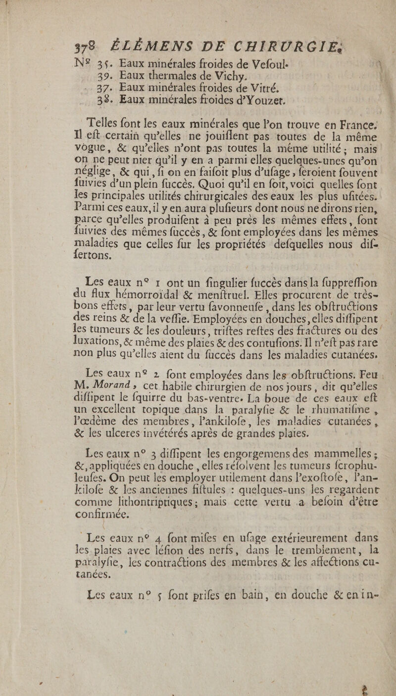 N? 35. Eaux minérales froides de Vefoul. a 39. Eaux thermales de Vichy. 37. Eaux minérales froides de Vitré. 38. Eaux minérales froides d Y ouzet. Telles font les eaux minérales que l’on trouve en France; Il eft certain qu'elles ne jouiflent pas toutes de la même vogue, &amp; qu'elles n'ont pas toutes la méme utilité; mais on ne peut nier qu'il y en a parmi elles quelques-unes qu’on néglige, &amp; qui, fi on en faifoit plus d'ufage , feroient fouvent fuivies d'un plein faccès. Quoi qu’il en foit, voici quelles font les principales utilités chirurgicales des eaux les plus ufitées. Parmi ces eaux,il y en aura plufieurs dont nous ne dirons rien, parce qu'elles produifent à peu prés les mémes effets, font fuivies des mêmes füccés , &amp; font employées dans les mêmes maladies que celles fur les propriétés defquelles nous dif- {ertons. Les eaux n? 1 ont un fingulier fuccès dans la fupprefion du flux hémorroidal &amp; menftruel. Elles procurent de trés- bons effets, par leur vertu favonneufe , dans les obftructions des reins &amp; de la veffie. Employées en douches, elles diflipent .— es tumeurs &amp; les douleurs, triftes reftes des fractures ou des’ luxations, &amp; méme des plaies &amp; des contufions. Il n'eft pas rare non plus qu'elles aient du füccés dans les maladies cutanées. Les eaux n? 2 font employées dans les obftru&amp;tions. Feu, M. Morand, cet habile chirurgien de nos jours, dit qu'elles diflipent le fquirre du bas-ventre. La boue de ces eaux eft un excellent topique dans la paralyfie &amp; le rhumatifme , l'edéme des membres , Pankilofe, les maladies cutanées, &amp; les ulceres invétérés aprés de grandes plates. ! Les eaux n? 3 diffipent les engorgemens des mammelles ; &amp;,appliquées en douche , elles réfolvent les tumeurs fcrophu- leufes. On peut les employer utilement dans l'exoftofe, l'an- kilofe &amp; les anciennes fiftules : quelques-uns les regardent comme lithontriptiques; mais cette vertu .a befoin d’être confirmée. Les eaux n? 4 font mifes en ufage extérieurement dans les plaies avec léfion des nerfs, dans le tremblement, la paralyfie, les contractions des membres &amp; les affections cu- tanées. | Les eaux n? $ font prifes en bain, en douche &amp; enin-