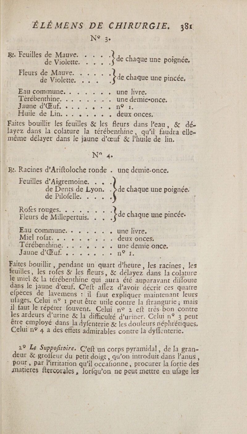 N° 3. By. joues je ne x pm 1 de chaque une poignée, Fleurs ex E Negri dL chaque une pincée, Eau commune. . . . . . , une livre. Térébenthine. .. . . . .’. une demie-once. dme dQut, «17. 20.091. Huile de Lin... . . . . . deux onces. Faites bouillir les feuilles &amp; les fleurs dans l'eau, &amp; dé- layez dans la colature la térébenthine, qu’il faudra elle- même délayer dans je jaune d'œuf &amp; Phuile de lin. UNS 4. Be. Racines d’Ariftoloche ronde . une demie-once. Feuilles d'Aigremoine. . . de Dents de Lyon. | de chaque une poignée, de Pilofelle. . . . . 1 ROSTOUBUSS C. Lei. ry Fleurs de Millepertuis. . . He chaque une pincée. Eau commune. . . . . . . une livre. Miel rofat. ...... .-:7. deux onces Térébenthine. . . . , . . . une demie once. Jaume dO... nr. Faites bouillir, pendant un quart d'heure , les racines, les feuilles, les rofes &amp; les fleurs, &amp; délayez dans la colature le miel &amp; la térébenthine qui aura été auparavant difloure dans le jaune d'œuf. C'eft affez d'avoir décrit ces quatre efpeces de lavemens : il faut expliquer maintenant leurs ufages. Celui n? 1 peut être utile contre la ftrangurie ; mais il faut le répéter fouvent. Celui n° 2 eft trós-bon contre les ardeurs d’urine &amp; la difficulté d'uriner. Celui n° 3 peut être employé dans la dyfenterie &amp; les douleurs néphrétiques. Celui n? 4 a des effets admirables contre la dyffenterie. 29 Le Suppofitoire. C'eft un corps pyramidal, de la gran- eur &amp; groíleur du petit doigt, qu'on introduit dans l'anus , * pour, par l'irritation qu'il occafionne, procurer la fortie des materes ftercorales, loríqu'on ne peut mettre en ufage les