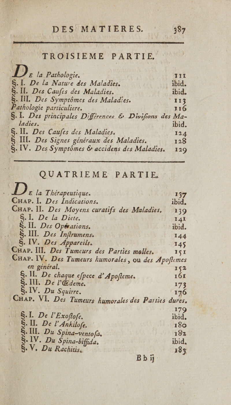 TROISIEME PARTIE - E la Pathologie, III S.I. De la Nature des Maladies. | ibid. S. II. Des Caufes des Maladies. ibid. S. IL. Des Symptômes des Maladies. 113 Pathologie particuliere. 116 .. S.l. Des principales Différences &amp; Divifions des Ma- ladies. E. ibid. .S. Ill. Des Caufes des Maladies. 124 .&amp;. Ill. Des Signes généraux des Maladies. 128 S. IV. Des Symptómes &amp; accidens des Maladies. | 129 QUATRIEME PARTIE. D E la Thérapeutique. 157 CHap. I. Des Indications. ibid. CHap. lI. Des Moyens curatifs des Maladies, — 139 8.1. De la Diete. 141 S. IIl. Des Opérations. ibid. S. III. Des Inftrumens. 144 S. IV. Des Appareils. 145 Cuar. IL. Des Tumeurs des Parties molles. 151 Cua». IV. Des Tumeurs humorales , ou des Apoflemes n w ipe ve +11 De chaque efpece d' Apo[leme. 101 S. Ill. De Meu p 179 S. IV. Du Squirre. 176 .CnaP. Vl. Des Tumeurs humorales des Parties dures. | 17 S.L De lExoftofe, ibid, S. II. De l’Ankilofe. 180 S. III. Du Spina-ventofa. 192 S: IV. Du Spina-bifüda. ibid. 8. V. Du Rachitis, 183 Bbij