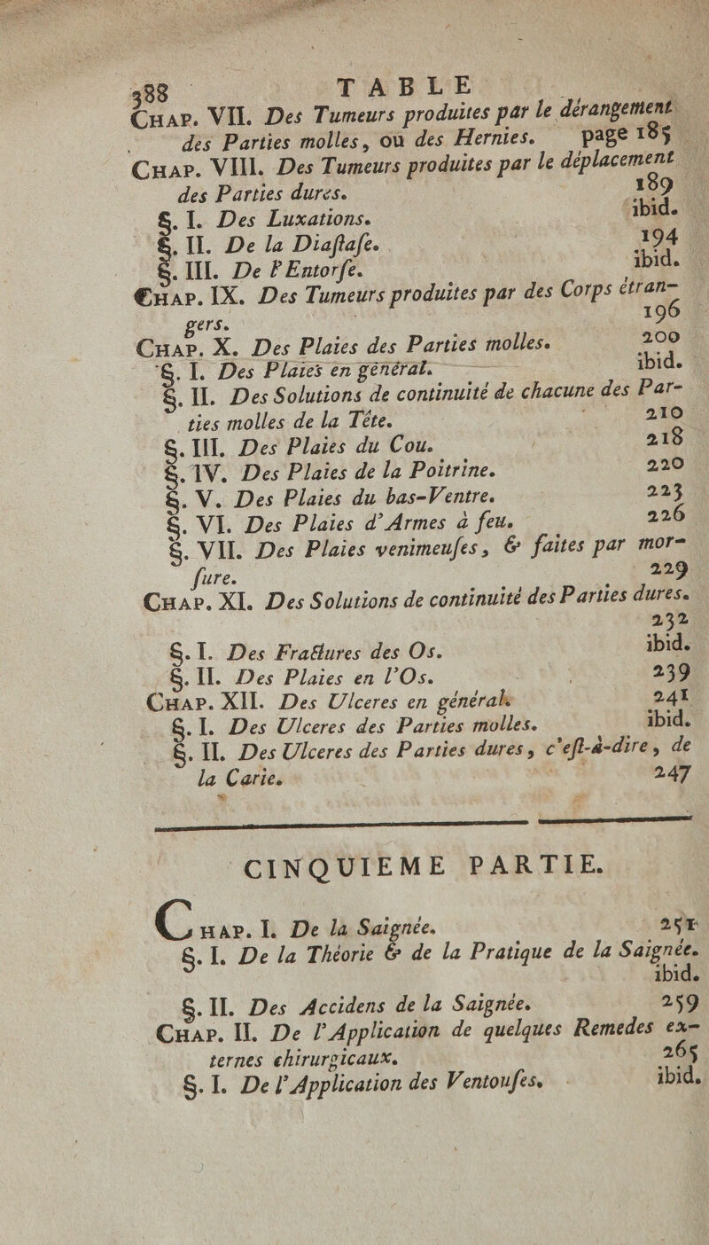 AGENT 38 TABLE t Cnar. VIL. Des Tumeurs produites par le dérangement CHAP. VIII. Des Tumeurs produites par le déplacement. | des Parties dures. 189 . S. I. Des Luxations. dbid. . II. De la Diaflafe. 194 . III. De P Entorfe. ibid. Œxar. IX. Des Tumeurs produites par des Corps étran- gers. : | 196 Cuap. X. Des Plaies des Parties molles. 200 'S. Il. Des Plaies en général. — ibid. S. IL Des Solutions de continuité de chacune des Par- ties molles de la Téte. Tr UR NM S. III. Des Plaies du Cou. | 218. .. S. 1V. Des Plaies de la Poitrine. 220 &amp;. V. Des Plaies du bas-Ventre. 225 S. VI. Des Plaies d' Armes à feu. 226 . &amp;. VII. Des Plaies venimeufes, &amp; faites par mor- fure. 229 Cua». XI. Des Solutions de continuité des Parties dures. 232 S.l. Des Fratlures des Os. ibid. S. II. Des Plaies en l'Os. 239 Cuar. XII. Des Ulceres en générak 241 S.l. Des Ulceres des Parties molles. ibid. &amp;. IL. Des Ulceres des Parties dures c'efl-4-dire, de la Carie. x À 247 * DUM A CINQUIEME PARTIE. C HAP. l. De la Saignée. 26r S. I. De la Théorie &amp; de la Pratique de la Saignée. ibid. S.II. Des Accidens de la Saignée. 259 Cuar. IL De 7 Application de quelques Remedes ex- ternes chirurgicaux. 26$ S. I. Del’ Application des Ventoufes, ibid.